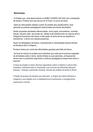 Metodologia
O Projeto que será desenvolvido na EMEF CHAPÉU DO SOL tem a finalidade
de atingir o Público alvo dos alunos do III Ciclo, no turno da tarde.
Após as informações obtidas a partir da análise dos questionários, será
aplicada as práticas pedagógicas relacionadas aos temas abordados.
Serão propostas atividades diferenciadas, como jogos, brincadeiras, comidas
típicas, danças visita aos locais da cidade onde predominam as culturas afro e
indígenas buscando não deixar a discussão do tema tornar-se repetitiva e
transformar o tema num estudo prazeroso.
Suprir as defasagens de leitura, compreensão e interpretação textual através
da literatura afro e indígena.
Produzir textos por conta das dificuldades geradas pela falta de leitura .
Ao final do estudo do projeto será solicitado que cada aluno produza sugestão
de atividades sobre o tema, dando ênfase ao que aprendeu, enriquecendo
ainda mais os subsídios adquiridos e práticas pedagógicas disponíveis sobre o
assunto.
A base do projeto é incluir oficinas específicas sobre a história e cultura afro-
brasileira, sobretudo leitura, expressão oral e escrita de diferentes gêneros
textuais, músicas, expressão corporal através da análise de textos e filmes
Criação de grupos de estudos que discutam a origem da cultura africana e
indígena e sua relação com a realidade local incentivando o protagonismo,
autonomia e escrita.
 