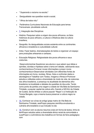  * Superando o racismo na escola;*
 Desigualdade nas questões racial e social;
 * África de todos nós;*
 Parâmetros Curriculares Nacionais de Educação para temas
Transversais: pluralidade cultural;
 7. Integração das Disciplinas
 História: Pesquisar sobre a origem dos povos africanos, os fatos
históricos do povo africano, a cultura e influência dela na cultura
brasiliera;
 Geografia: As desigualdades sociais existente entre os continentes
africanos e brasileiros e a pluralidade cultural;
 Artes: Fazer teatros, dramataizações de textos e organizar um espaço
para produções artesanais e cartazes;
 Educação Religiosa: Religiosidade dos povos africanos e seus
costumes.
Desenvolvimento● Questionar aos alunos o que sabem que idéias e
opiniões, dúvidas e hipótese sobre o tema em debate, valorizando seus
conhecimentos;● Fornecer novas informações e propor novos
conhecimentos;● Desenvolver atividades com diferentes fontes de
informações em livros, revistas, filmes, fotos e confrontar dados e
abordagens;● Trabalhar com Textos, imagens e filmes;● Promover
estudos e reflexões sobre a diversidade de modo de vida, de costumes
dos afros brasileiros, a presença na atualidade de elementos afro-
brasileiros na localidade e debates de questões do dia-a-dia. Tendo
como ponto de partida uma viagem a cidade de Vila Bela da Santíssima
Trindade, a popular capital da cultura afro, ficando a 525 Km da Cidade
de Cuiabá, dando ênfase a cultura popular “Negra” e a Instituição de
Tereza Bengala, cuja a mesma busca preservar a cultura negra na
cidade.
 15. Conhecer as ruínas da antiga igreja matriz de Vila Bela de
Santíssima Trindade, assiPropor pesquisa científica envolvendo a
culinária afro-brasileira e sua inclusão no dia
 16. Construir com os alunos resumos orais em forma de textos, linha do
temPropor estudos sobre a diversidade étnico racial da comunidade e
suasPropor a culminância dos trabalhos em formas de feira pedagógica
com
 