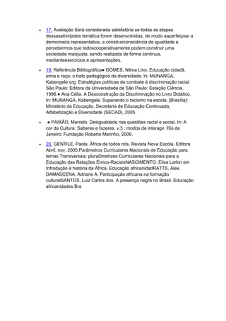  17. Avaliação Será considerada satisfatória se todas as etapas
dessasatividades temática forem desenvolvidas, de modo aaperfeiçoar a
democracia representativa, a construirconsciência de igualdade e
percebermos que todoscooperativamente podem construir uma
sociedade maisjusta, sendo realizada de forma contínua,
medianteexercícios e apresentações.
 19. Referência Bibliográfica● GOMES, Nilma Lino. Educação cidadã,
etnia e raça: o trato pedagógico da diversidade. In: MUNANGA,
Kabengele org. Estratégias políticas de combate à discriminação racial.
São Paulo: Editora da Universidade de São Paulo: Estação Ciência,
1996.● Ana Célia. A Desconstrução da Discriminação no Livro Didático.
In: MUNANGA, Kabengele. Superando o racismo na escola. [Brasília]:
Ministério da Educação, Secretaria de Educação Continuada,
Alfabetização e Diversidade (SECAD), 2005
 .● PAIXÃO, Marcelo. Desigualdade nas questões racial e social. In: A
cor da Cultura: Saberes e fazeres, v.3 : modos de interagir. Rio de
Janeiro: Fundação Roberto Marinho, 2006.
 20. GENTILE, Paola. África de todos nós. Revista Nova Escola, Editora
Abril, nov. 2005.Parâmetros Curriculares Nacionais de Educação para
temas Transversais: pluraDiretrizes Curriculares Nacionais para a
Educação das Relações Étnico-RaciaisNASCIMENTO, Elisa Larkin em
Introdução à história da África. Educação africanidadRATTS, Alex.
DAMASCENA, Adriane A. Participação africana na formação
culturalSANTOS, Luiz Carlos dos. A presença negra no Brasil. Educação
africanidades Bra
 