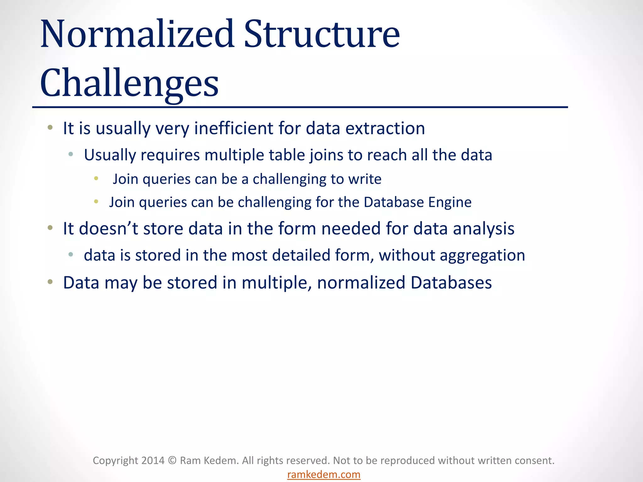 Copyright 2014 © Ram Kedem. All rights reserved. Not to be reproduced without written consent. ramkedem.com 
Normalized Structure Challenges 
•It is usually very inefficient for data extraction 
•Usually requires multiple table joins to reach all the data 
•Join queries can be a challenging to write 
•Join queries can be challenging for the Database Engine 
•It doesn’t store data in the form needed for data analysis 
•data is stored in the most detailed form, without aggregation 
•Data may be stored in multiple, normalized Databases  