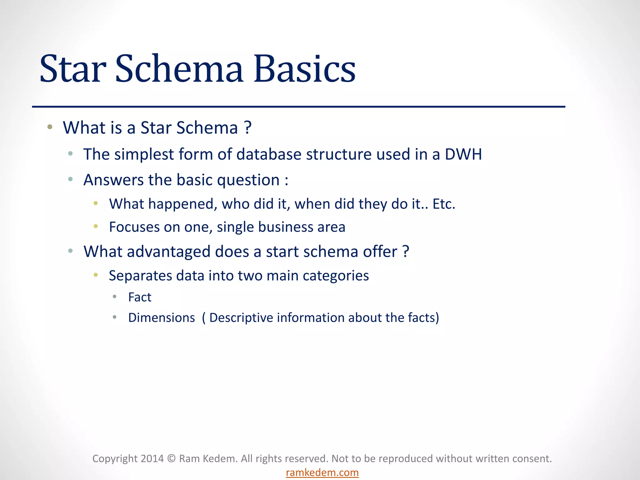 Copyright 2014 © Ram Kedem. All rights reserved. Not to be reproduced without written consent. ramkedem.com 
Star Schema Basics 
•What is a Star Schema ? 
•The simplest form of database structure used in a DWH 
•Answers the basic question : 
•What happened, who did it, when did they do it.. Etc. 
•Focuses on one, single business area 
•What advantaged does a start schema offer ? 
•Separates data into two main categories 
•Fact 
•Dimensions ( Descriptive information about the facts)  
