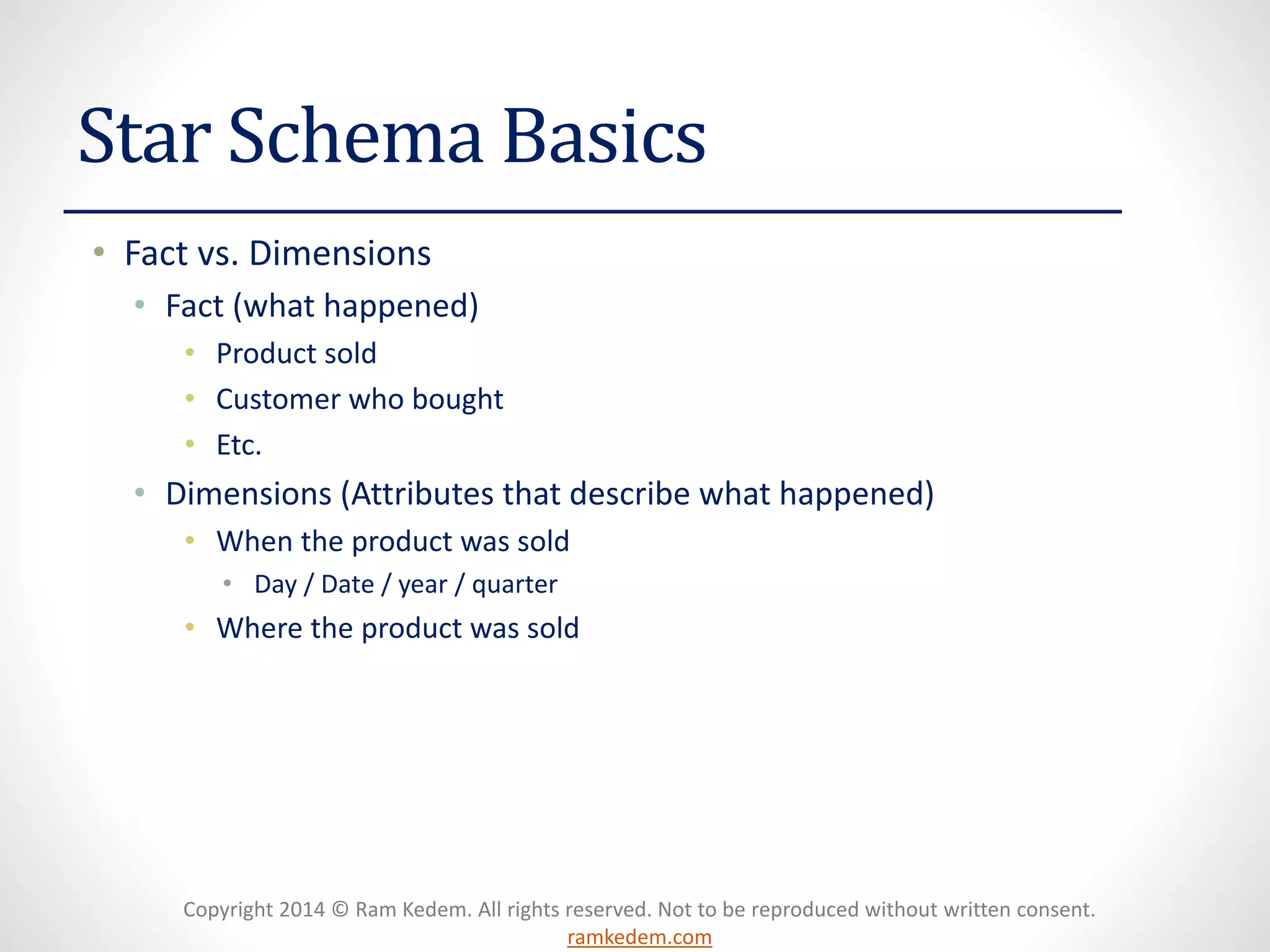 Copyright 2014 © Ram Kedem. All rights reserved. Not to be reproduced without written consent. ramkedem.com 
Star Schema Basics 
•Fact vs. Dimensions 
•Fact (what happened) 
•Product sold 
•Customer who bought 
•Etc. 
•Dimensions (Attributes that describe what happened) 
•When the product was sold 
•Day / Date / year / quarter 
•Where the product was sold  
