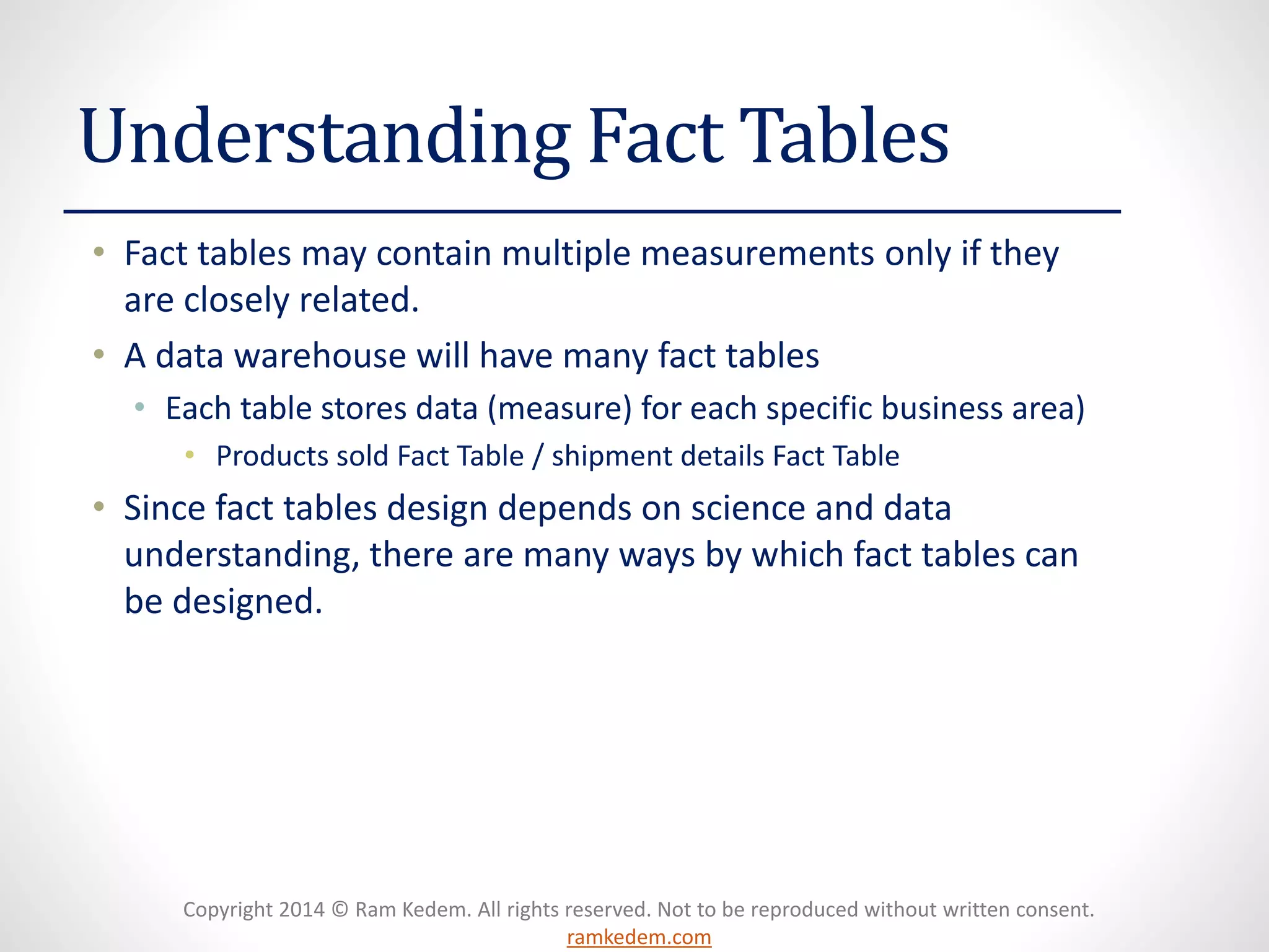 Copyright 2014 © Ram Kedem. All rights reserved. Not to be reproduced without written consent. ramkedem.com 
Understanding Fact Tables 
•Fact tables may contain multiple measurements only if they are closely related. 
•A data warehouse will have many fact tables 
•Each table stores data (measure) for each specific business area) 
•Products sold Fact Table / shipment details Fact Table 
•Since fact tables design depends on science and data understanding, there are many ways by which fact tables can be designed.  