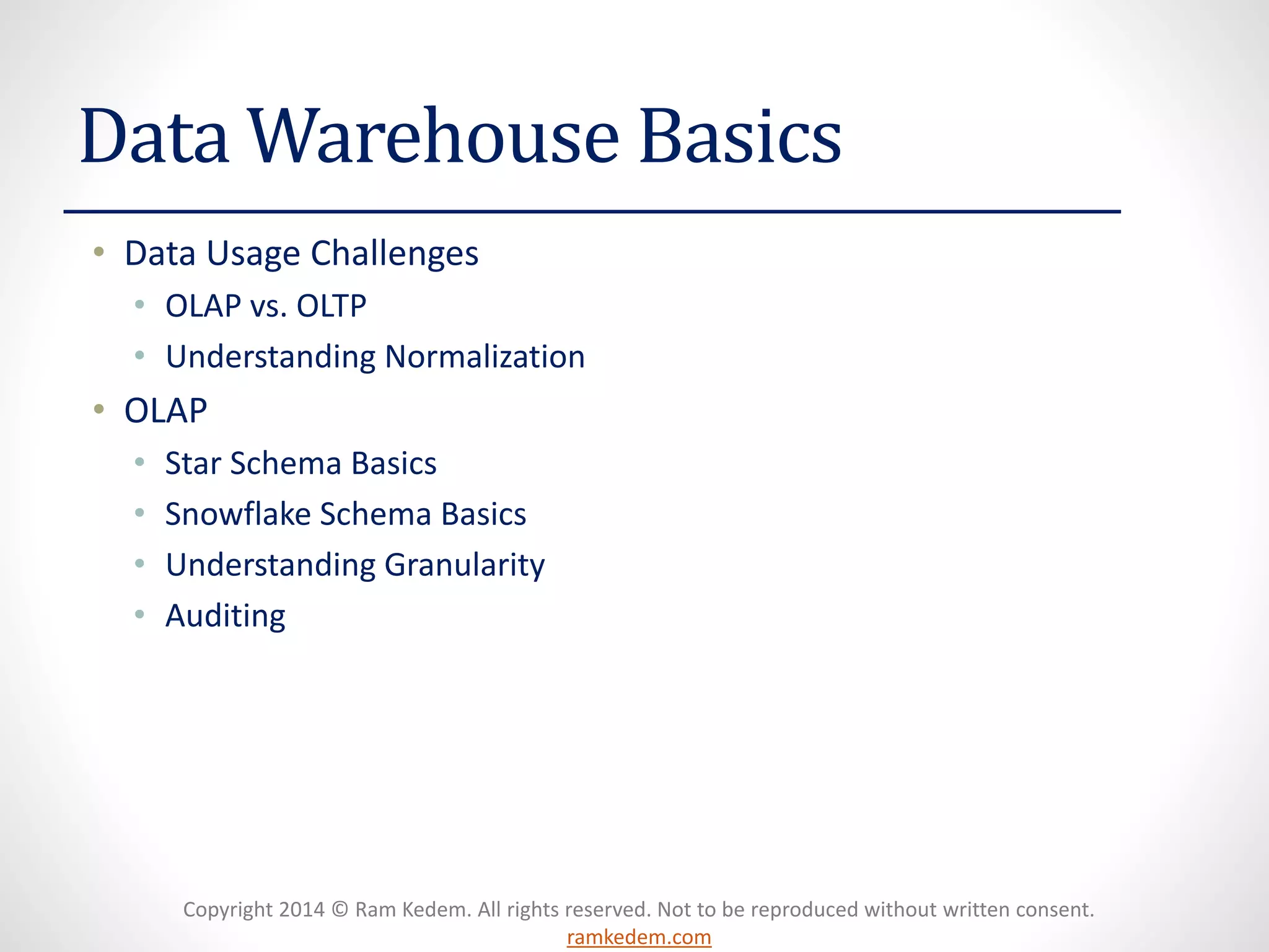 Copyright 2014 © Ram Kedem. All rights reserved. Not to be reproduced without written consent. ramkedem.com 
Data Warehouse Basics 
•Data Usage Challenges 
•OLAP vs. OLTP 
•Understanding Normalization 
•OLAP 
•Star Schema Basics 
•Snowflake Schema Basics 
•Understanding Granularity 
•Auditing  