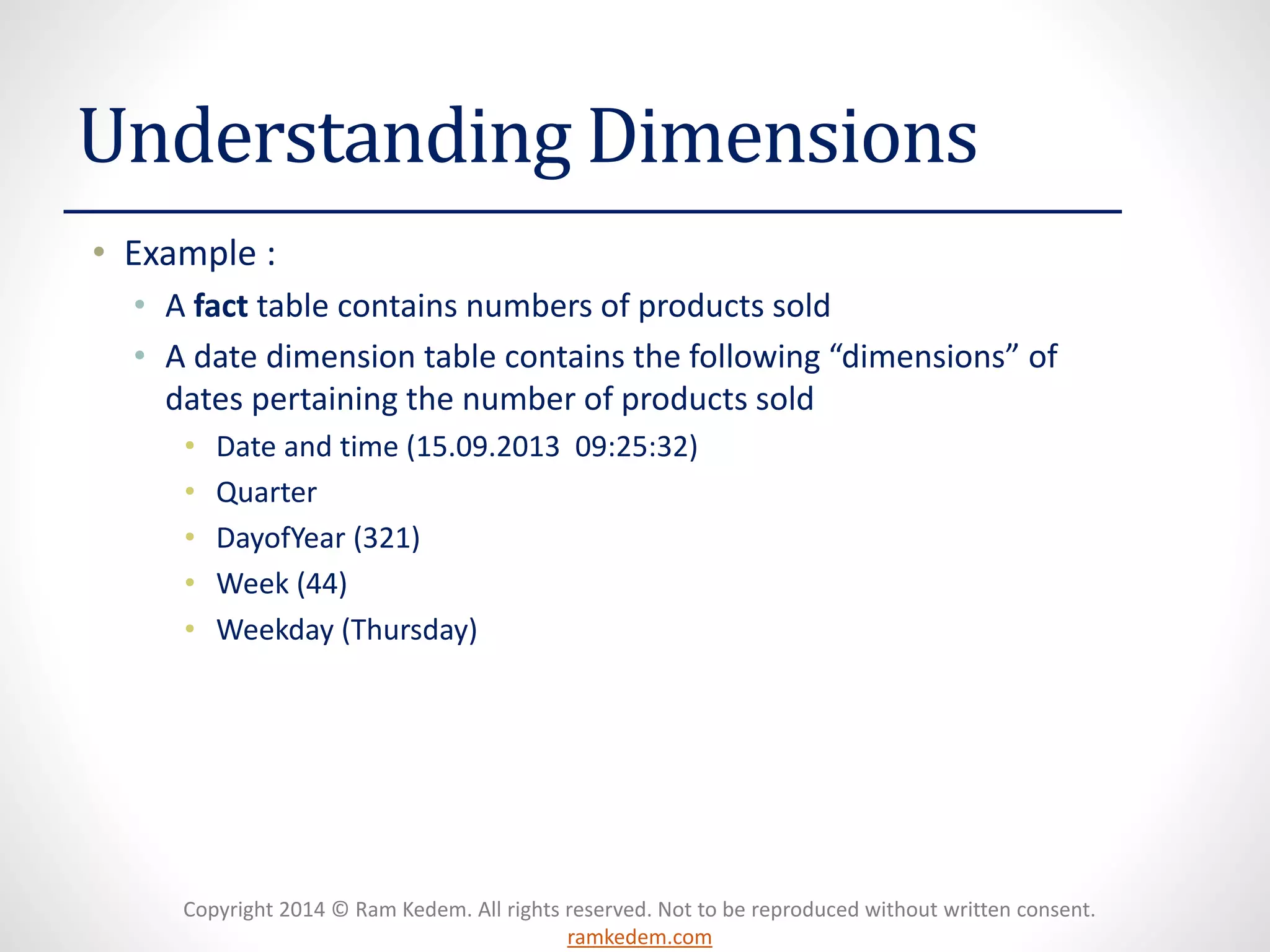 Copyright 2014 © Ram Kedem. All rights reserved. Not to be reproduced without written consent. ramkedem.com 
Understanding Dimensions 
•Example : 
•A facttable contains numbers of products sold 
•A date dimension table contains the following “dimensions” of dates pertaining the number of products sold 
•Date and time (15.09.2013 09:25:32) 
•Quarter 
•DayofYear(321) 
•Week (44) 
•Weekday (Thursday)  