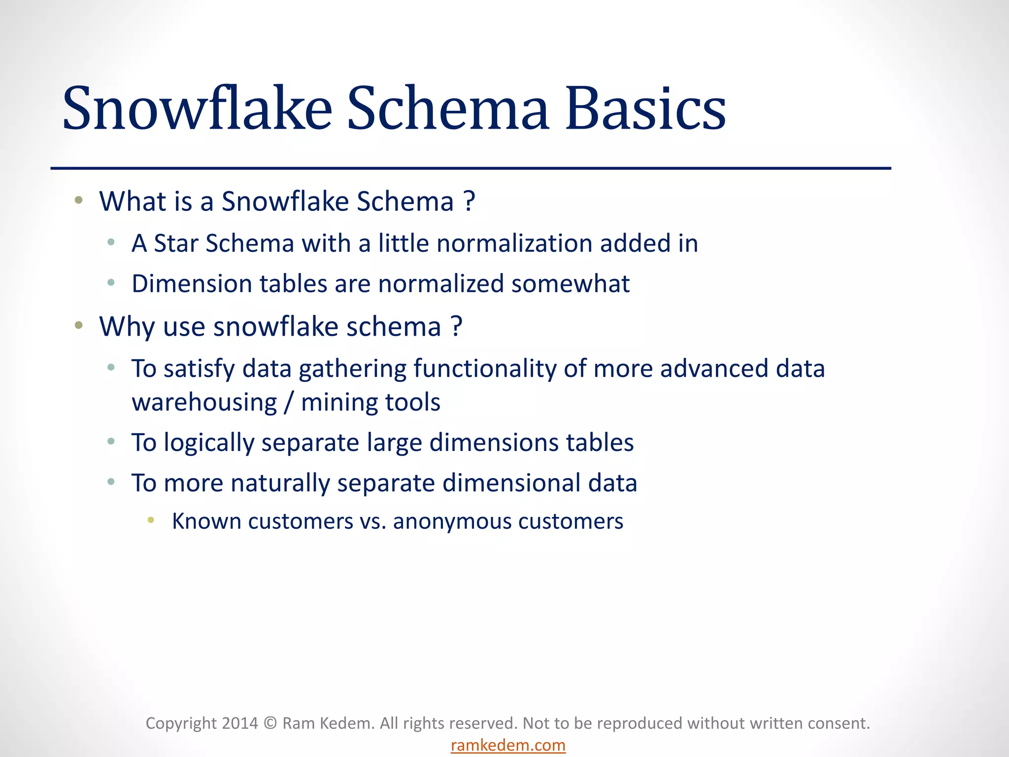 Copyright 2014 © Ram Kedem. All rights reserved. Not to be reproduced without written consent. ramkedem.com 
Snowflake Schema Basics 
•What is a Snowflake Schema ? 
•A Star Schema with a little normalization added in 
•Dimension tables are normalized somewhat 
•Why use snowflake schema ? 
•To satisfy data gathering functionality of more advanced data warehousing / mining tools 
•To logically separate large dimensions tables 
•To more naturally separate dimensional data 
•Known customers vs. anonymous customers  