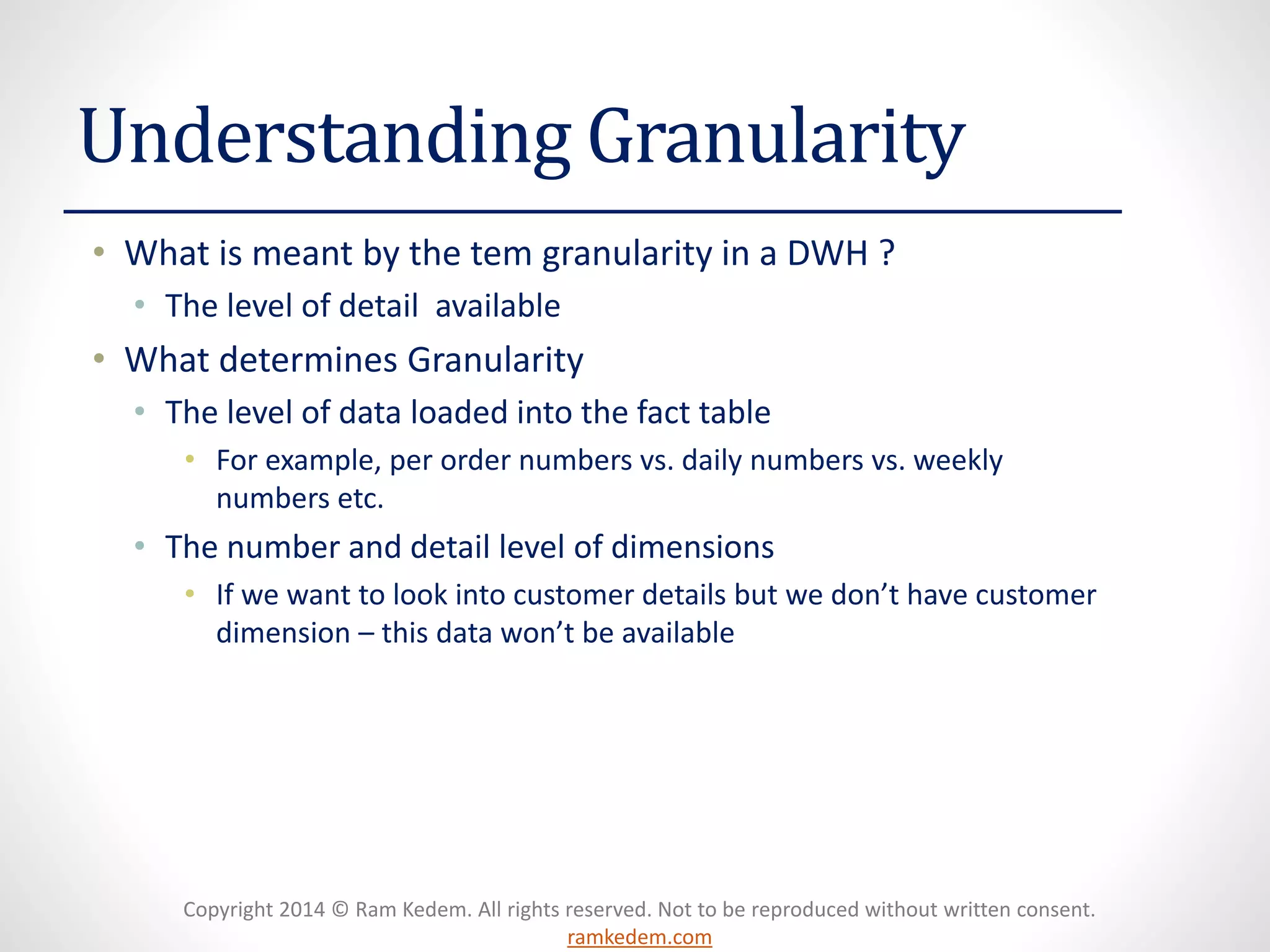 Copyright 2014 © Ram Kedem. All rights reserved. Not to be reproduced without written consent. ramkedem.com 
Understanding Granularity 
•What is meant by the tem granularity in a DWH ? 
•The level of detail available 
•What determines Granularity 
•The level of data loaded into the fact table 
•For example, per order numbers vs. daily numbers vs. weekly numbers etc. 
•The number and detail level of dimensions 
•If we want to look into customer details but we don’t have customer dimension –this data won’t be available  