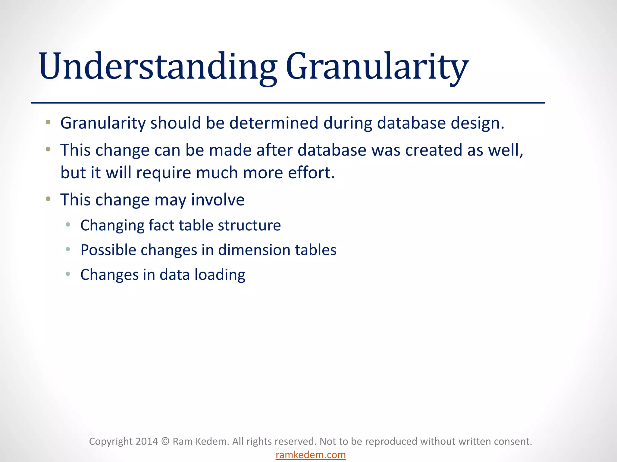Copyright 2014 © Ram Kedem. All rights reserved. Not to be reproduced without written consent. ramkedem.com 
Understanding Granularity 
•Granularity should be determined during database design. 
•This change can be made after database was created as well, but it will require much more effort. 
•This change may involve 
•Changing fact table structure 
•Possible changes in dimension tables 
•Changes in data loading  
