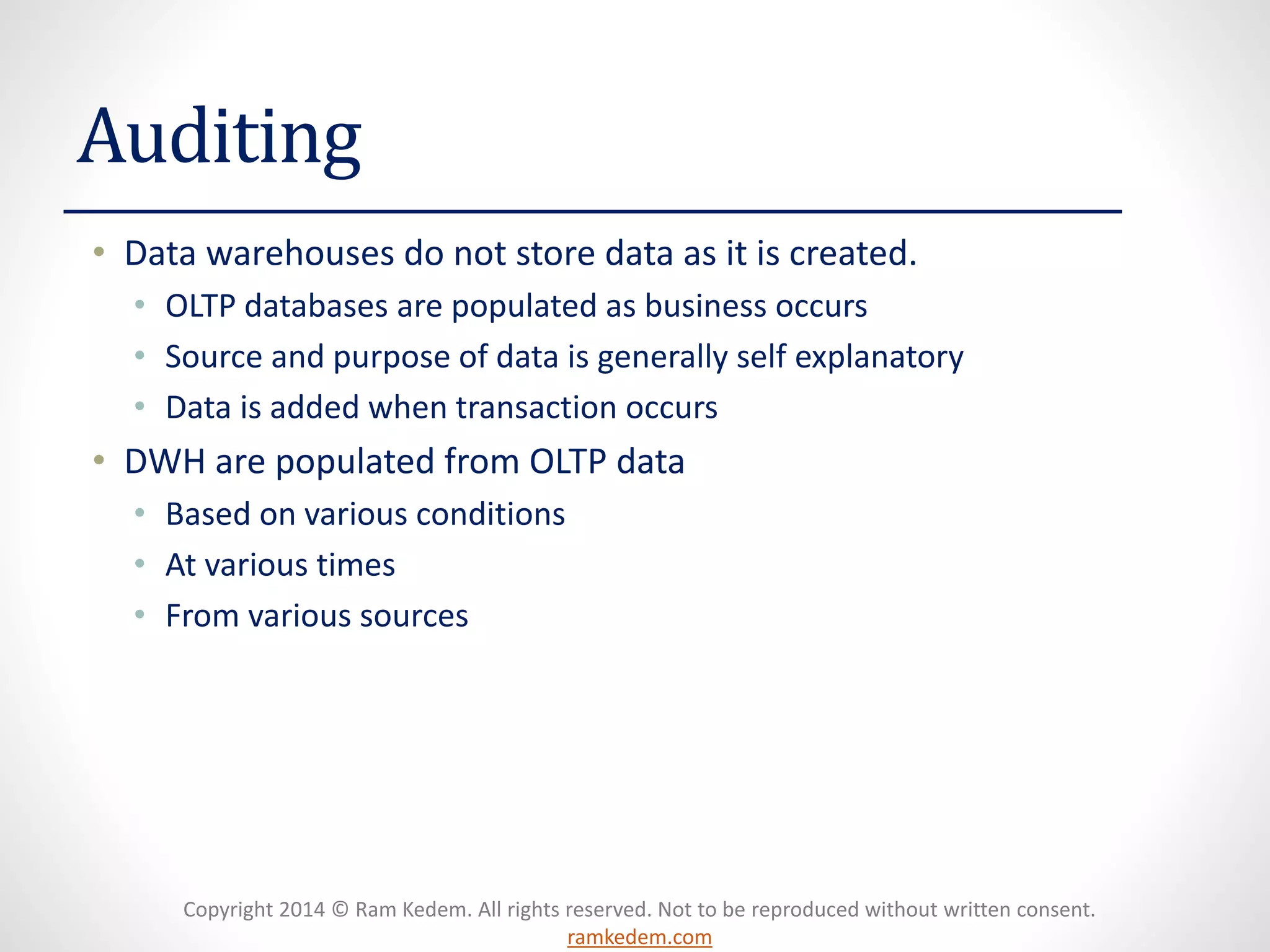 Copyright 2014 © Ram Kedem. All rights reserved. Not to be reproduced without written consent. ramkedem.com 
Auditing 
•Data warehouses do not store data as it is created. 
•OLTP databases are populated as business occurs 
•Source and purpose of data is generally self explanatory 
•Data is added when transaction occurs 
•DWH are populated from OLTP data 
•Based on various conditions 
•At various times 
•From various sources  
