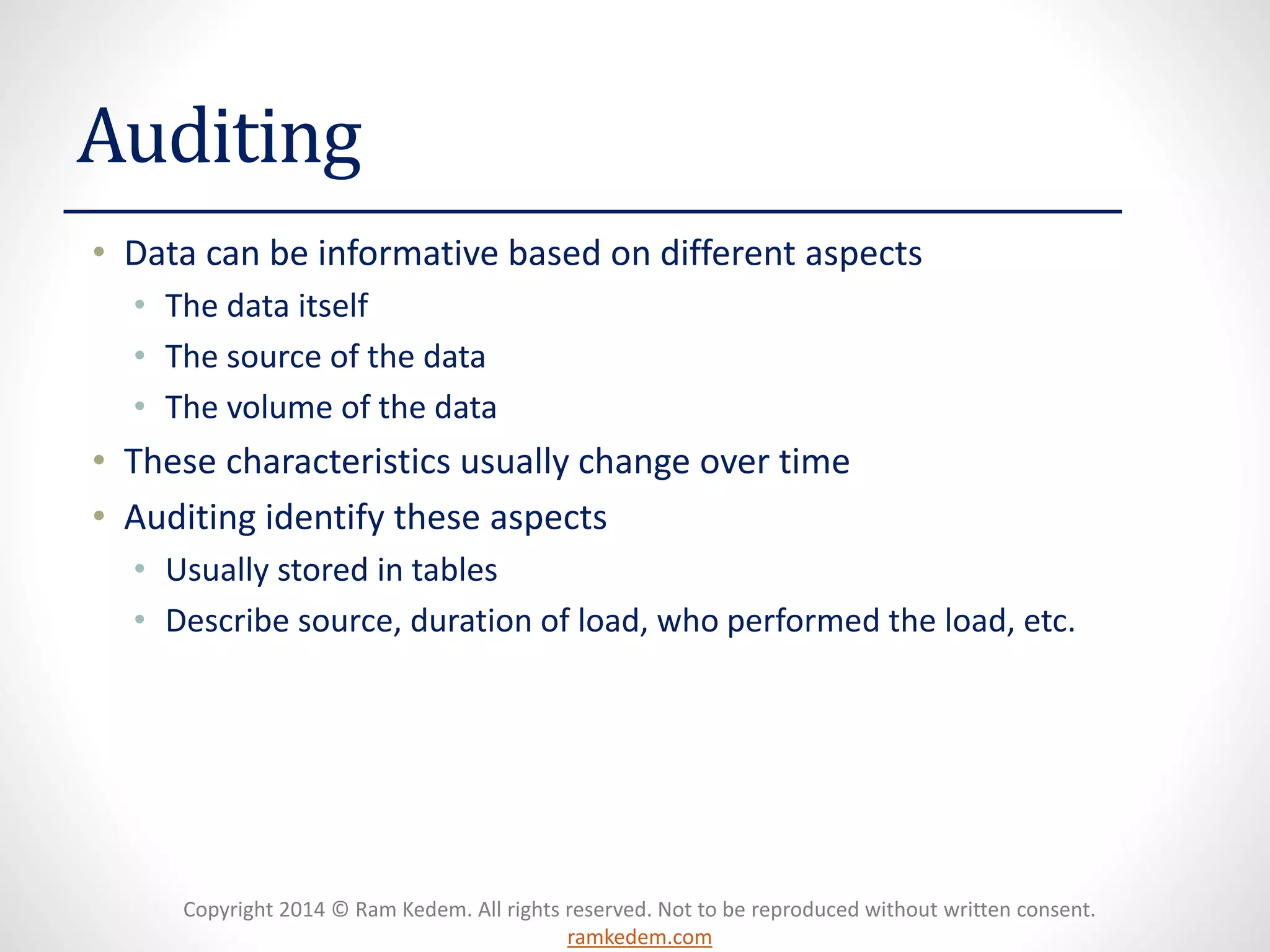 Copyright 2014 © Ram Kedem. All rights reserved. Not to be reproduced without written consent. ramkedem.com 
Auditing 
•Data can be informative based on different aspects 
•The data itself 
•The source of the data 
•The volume of the data 
•These characteristics usually change over time 
•Auditing identify these aspects 
•Usually stored in tables 
•Describe source, duration of load, who performed the load, etc.  