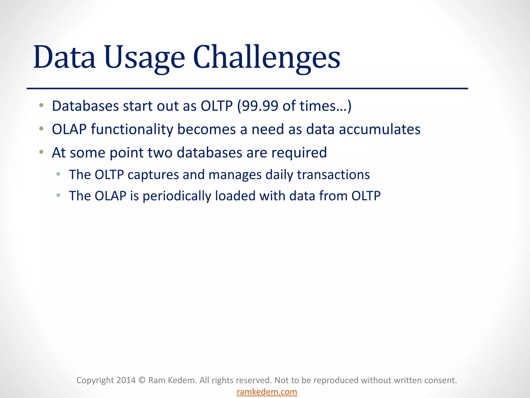 Copyright 2014 © Ram Kedem. All rights reserved. Not to be reproduced without written consent. ramkedem.com 
Data Usage Challenges 
•Databases start out as OLTP (99.99 of times…) 
•OLAP functionality becomes a need as data accumulates 
•At some point two databases are required 
•The OLTP captures and manages daily transactions 
•The OLAP is periodically loaded with data from OLTP  