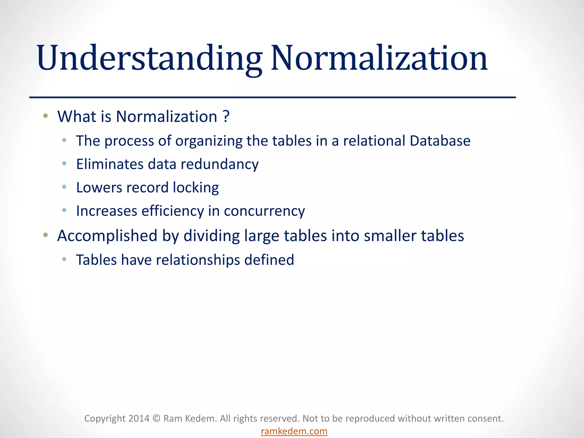 Copyright 2014 © Ram Kedem. All rights reserved. Not to be reproduced without written consent. ramkedem.com 
Understanding Normalization 
•What is Normalization ? 
•The process of organizing the tables in a relational Database 
•Eliminates data redundancy 
•Lowers record locking 
•Increases efficiency in concurrency 
•Accomplished by dividing large tables into smaller tables 
•Tables have relationships defined  