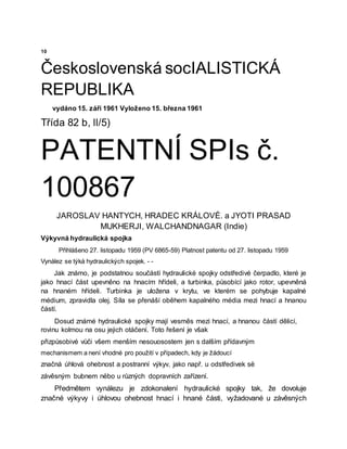 10
Československá socIALISTICKÁ
REPUBLIKA
vydáno 15. září 1961 Vyloženo 15. března 1961
Třída 82 b, ll/5)
PATENTNÍ SPIs č.
100867
JAROSLAV HANTYCH, HRADEC KRÁLOVÉ. a JYOTI PRASAD
MUKHERJI, WALCHANDNAGAR (Indie)
Výkyvná hydraulická spojka
Přihlášeno 27. listopadu 1959 (PV 6865-59) Platnost patentu od 27. listopadu 1959
Vynález se týká hydraulických spojek. - -
Jak známo, je podstatnou součástí hydraulické spojky odstředivé čerpadlo, které je
jako hnací část upevněno na hnacím hřídeli, a turbinka, působící jako rotor, upevněná
na hnaném hřídeli. Turbinka je uložena v krytu, ve kterém se pohybuje kapalné
médium, zpravidla olej. Síla se přenáší oběhem kapalného média mezi hnací a hnanou
částí.
Dosud známé hydraulické spojky mají vesměs mezi hnací, a hnanou částí dělicí,
rovinu kolmou na osu jejich otáčení. Toto řešení je však
přizpůsobivé vůči všem menším nesouosostem jen s dalším přídavným
mechanismem a není vhodné pro použití v případech, kdy je žádoucí
značná úhlová ohebnost a postranní výkyv, jako např. u odstředivek së
závěsným bubnem nëbo u různých dopravních zařízení.
Předmětem vynálezu je zdokonalení hydraulické spojky tak, že dovoluje
značné výkyvy i úhlovou ohebnost hnací i hnané části, vyžadované u závěsných
 