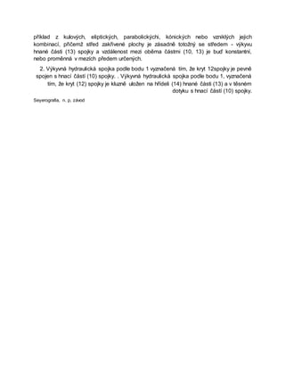 příklad z kulových, eliptických, parabolickýchi, kónických nebo vzniklých jejich
kombinací, přičemž střed zakřivené plochy je zásadně totožný se středem - výkyvu
hnané části (13) spojky a vzdálenost mezi oběma částmi (10, 13) je buď konstantní,
nebo proměnná v mezích předem určených.
2. Výkyvná hydraulická spojka podle bodu 1 vyznačená tím, že kryt 12spojky je pevně
spojen s hnací částí (10) spojky. . Výkyvná hydraulická spojka podle bodu 1, vyznačená
tím, že kryt (12) spojky je kluzně uložen na hřídeli (14) hnané části (13) a v těsném
dotyku s hnací částí (10) spojky.
Seyerografia, n. p, závod
 