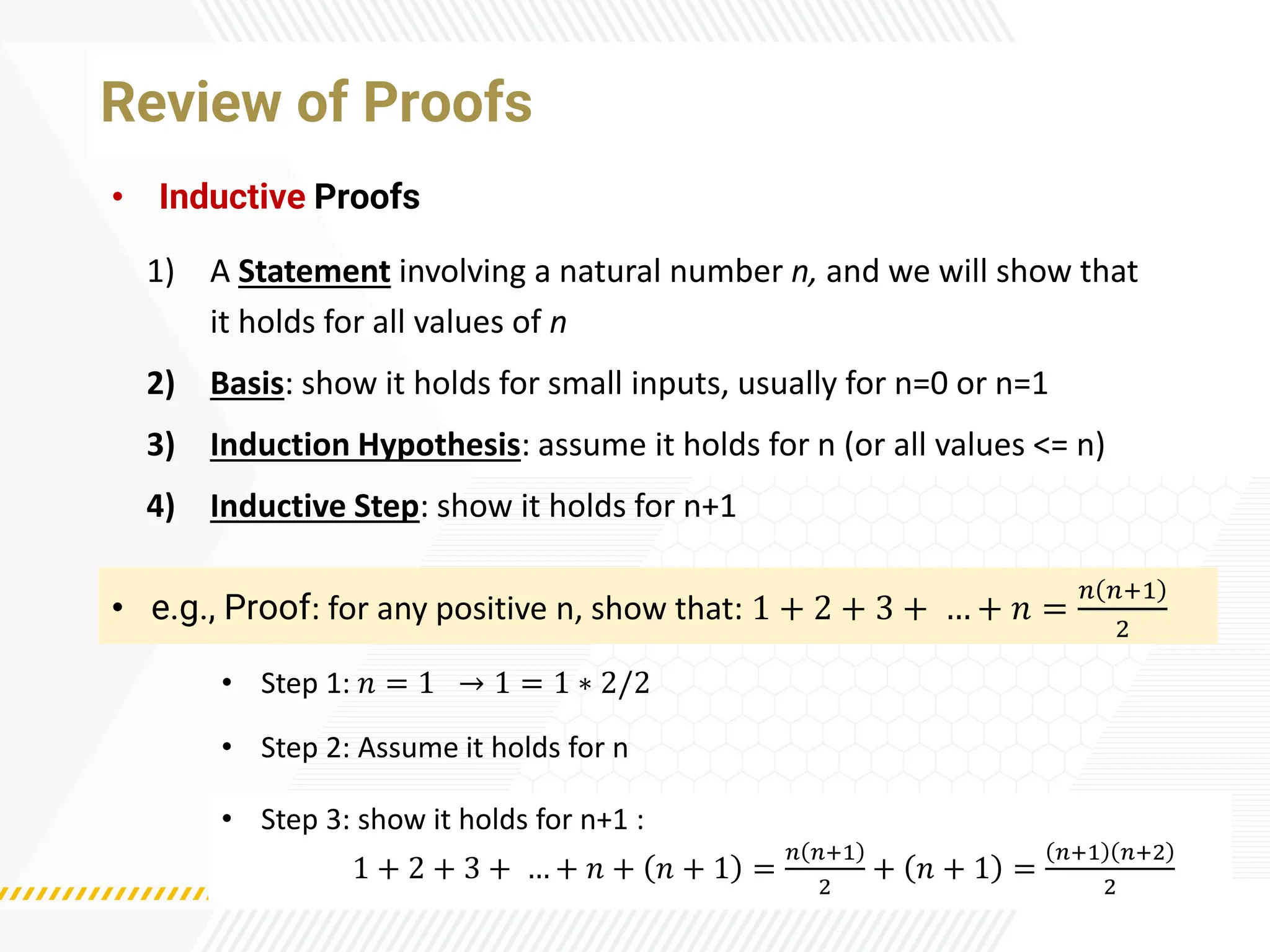 Review of Proofs
• Inductive Proofs
• e.g., Proof: for any positive n, show that: 1 + 2 + 3 + … + 𝑛 =
𝑛 𝑛+1
2
• Step 1: 𝑛 = 1 → 1 = 1 ∗ 2/2
1) A Statement involving a natural number n, and we will show that
it holds for all values of n
2) Basis: show it holds for small inputs, usually for n=0 or n=1
3) Induction Hypothesis: assume it holds for n (or all values <= n)
4) Inductive Step: show it holds for n+1
• Step 2: Assume it holds for n
• Step 3: show it holds for n+1 :
1 + 2 + 3 + … + 𝑛 + 𝑛 + 1 =
𝑛 𝑛+1
2
+ 𝑛 + 1 =
𝑛+1 𝑛+2
2
 