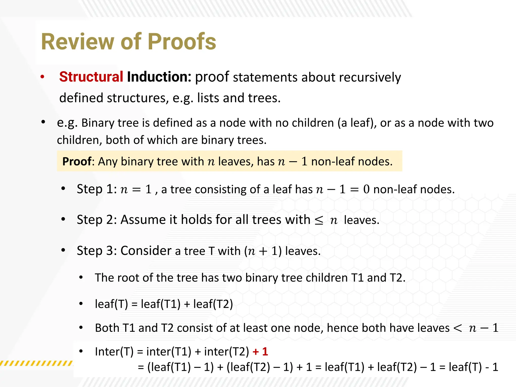 Review of Proofs
• Structural Induction: proof statements about recursively
defined structures, e.g. lists and trees.
• e.g. Binary tree is defined as a node with no children (a leaf), or as a node with two
children, both of which are binary trees.
• The root of the tree has two binary tree children T1 and T2.
Proof: Any binary tree with 𝑛 leaves, has 𝑛 − 1 non-leaf nodes.
• Step 1: 𝑛 = 1 , a tree consisting of a leaf has 𝑛 − 1 = 0 non-leaf nodes.
• Step 2: Assume it holds for all trees with ≤ 𝑛 leaves.
• Step 3: Consider a tree T with (𝑛 + 1) leaves.
• Both T1 and T2 consist of at least one node, hence both have leaves < 𝑛 − 1
• leaf(T) = leaf(T1) + leaf(T2)
• Inter(T) = inter(T1) + inter(T2) + 1
= (leaf(T1) – 1) + (leaf(T2) – 1) + 1 = leaf(T1) + leaf(T2) – 1 = leaf(T) - 1
 