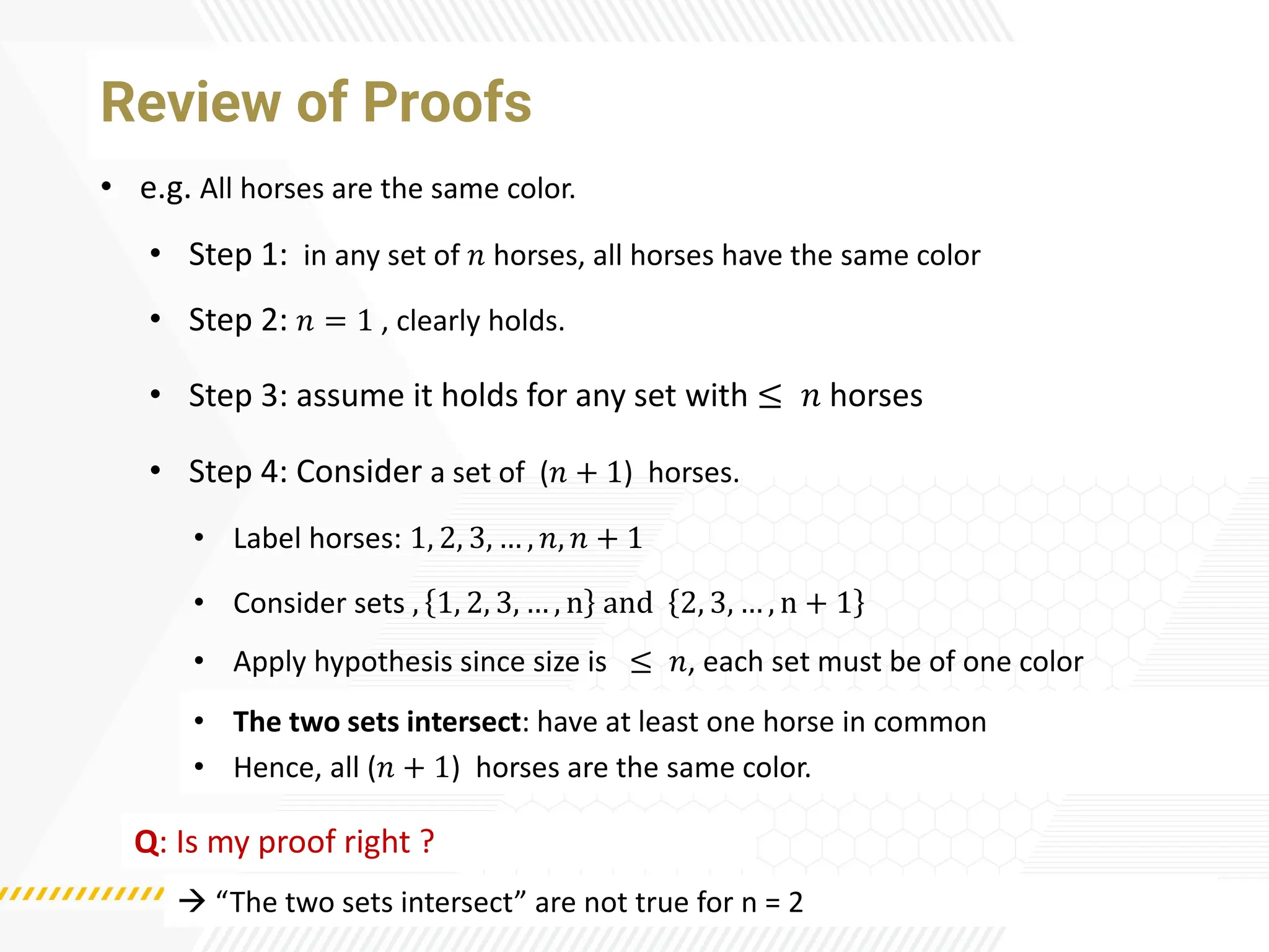 Review of Proofs
• e.g. All horses are the same color.
• Label horses: 1, 2, 3, … , 𝑛, 𝑛 + 1
• Step 1: in any set of 𝑛 horses, all horses have the same color
• Step 2: 𝑛 = 1 , clearly holds.
• Step 3: assume it holds for any set with ≤ 𝑛 horses
• Step 4: Consider a set of (𝑛 + 1) horses.
• Apply hypothesis since size is ≤ 𝑛, each set must be of one color
• Consider sets , 1, 2, 3, … , n and 2, 3, … , n + 1
• The two sets intersect: have at least one horse in common
• Hence, all (𝑛 + 1) horses are the same color.
Q: Is my proof right ?
→ “The two sets intersect” are not true for n = 2
 