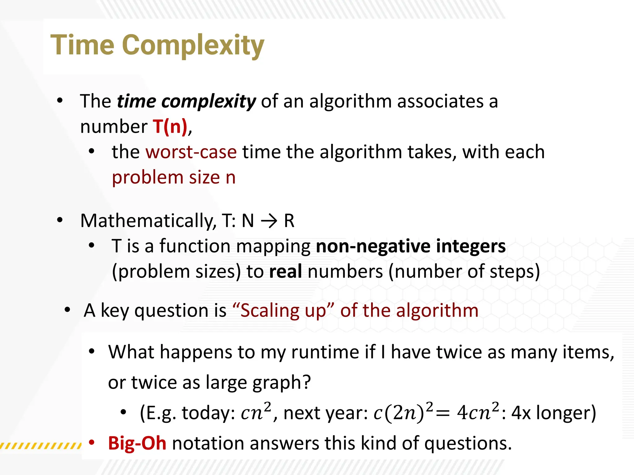Time Complexity
• The time complexity of an algorithm associates a
number T(n),
• the worst-case time the algorithm takes, with each
problem size n
• Mathematically, T: N → R
• T is a function mapping non-negative integers
(problem sizes) to real numbers (number of steps)
• A key question is “Scaling up” of the algorithm
• What happens to my runtime if I have twice as many items,
or twice as large graph?
• (E.g. today: 𝑐𝑛2, next year: 𝑐(2𝑛)2= 4𝑐𝑛2: 4x longer)
• Big-Oh notation answers this kind of questions.
 