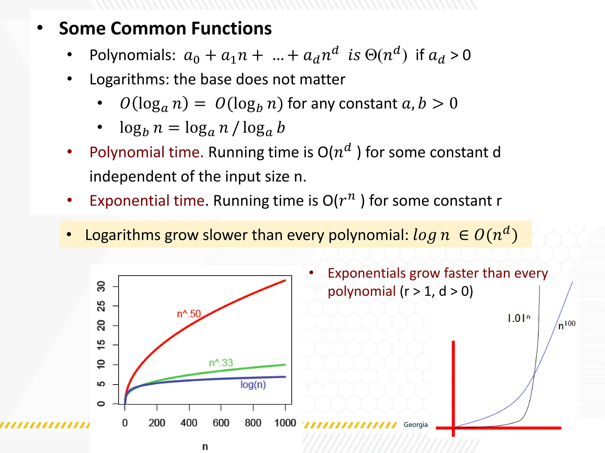 • Some Common Functions
• Polynomials: 𝑎0 + 𝑎1𝑛 + … + 𝑎𝑑𝑛𝑑 𝑖𝑠 (𝑛𝑑) if 𝑎𝑑 > 0
• Logarithms: the base does not matter
• 𝑂 log𝑎 𝑛 = 𝑂(log𝑏 𝑛) for any constant 𝑎, 𝑏 > 0
• log𝑏 𝑛 = log𝑎 𝑛 / log𝑎 𝑏
• Polynomial time. Running time is O(𝑛𝑑 ) for some constant d
independent of the input size n.
• Exponential time. Running time is O(𝑟𝑛
) for some constant r
• Logarithms grow slower than every polynomial: 𝑙𝑜𝑔 𝑛 ∈ 𝑂(𝑛𝑑)
• Exponentials grow faster than every
polynomial (r > 1, d > 0)
 