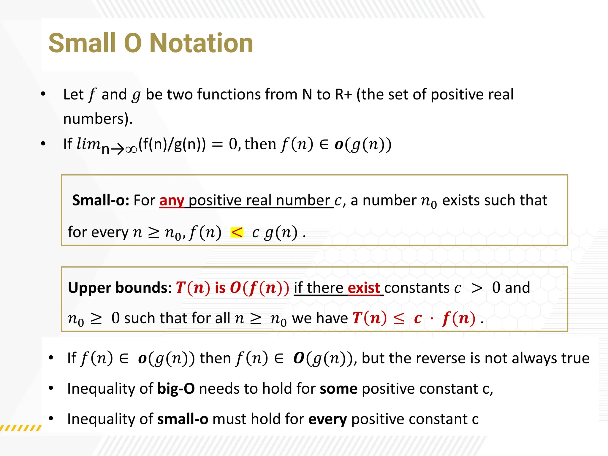 Small O Notation
• Let 𝑓 and 𝑔 be two functions from N to R+ (the set of positive real
numbers).
• If 𝑙𝑖𝑚n→(f(n)/g(n)) = 0, then 𝑓 𝑛 ∈ 𝒐(𝑔(𝑛))
Upper bounds: 𝑻(𝒏) is 𝑶(𝒇(𝒏)) if there exist constants 𝑐 > 0 and
𝑛0 ≥ 0 such that for all 𝑛 ≥ 𝑛0 we have 𝑻 𝒏 ≤ 𝒄 · 𝒇(𝒏) .
• If 𝑓 𝑛 ∈ 𝒐(𝑔(𝑛)) then 𝑓 𝑛 ∈ 𝑶(𝑔(𝑛)), but the reverse is not always true
• Inequality of big-O needs to hold for some positive constant c,
• Inequality of small-o must hold for every positive constant c
Small-o: For any positive real number 𝑐, a number 𝑛0 exists such that
for every 𝑛 ≥ 𝑛0, 𝑓(𝑛) < 𝑐 𝑔(𝑛) .
 