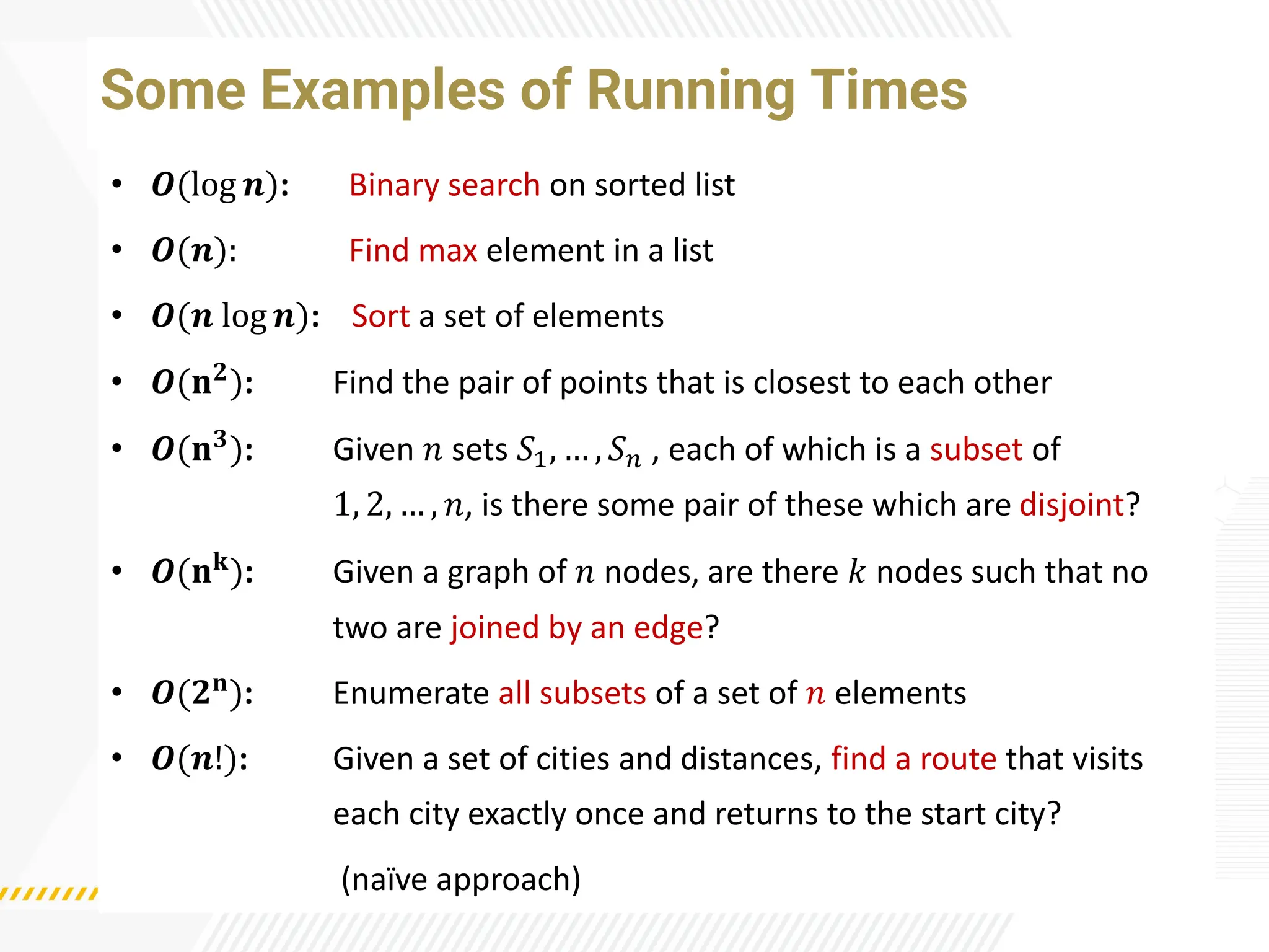 Some Examples of Running Times
• 𝑶(log 𝒏): Binary search on sorted list
• 𝑶(𝒏): Find max element in a list
• 𝑶(𝒏 log 𝒏): Sort a set of elements
• 𝑶(𝐧𝟐
): Find the pair of points that is closest to each other
• 𝑶(𝐧𝟑): Given 𝑛 sets 𝑆1, … , 𝑆𝑛 , each of which is a subset of
1, 2, … , 𝑛, is there some pair of these which are disjoint?
• 𝑶(𝐧𝐤): Given a graph of 𝑛 nodes, are there 𝑘 nodes such that no
two are joined by an edge?
• 𝑶(𝟐𝐧
): Enumerate all subsets of a set of 𝑛 elements
• 𝑶(𝒏!): Given a set of cities and distances, find a route that visits
each city exactly once and returns to the start city?
(naï
ve approach)
 