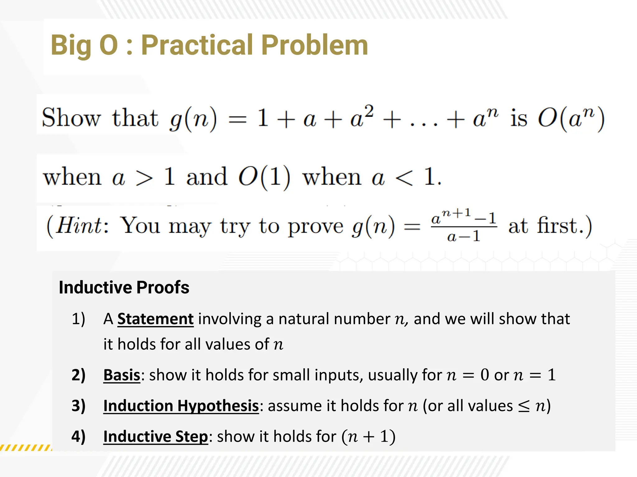 Big O : Practical Problem
Inductive Proofs
1) A Statement involving a natural number 𝑛, and we will show that
it holds for all values of 𝑛
2) Basis: show it holds for small inputs, usually for 𝑛 = 0 or 𝑛 = 1
3) Induction Hypothesis: assume it holds for 𝑛 (or all values ≤ 𝑛)
4) Inductive Step: show it holds for (𝑛 + 1)
 