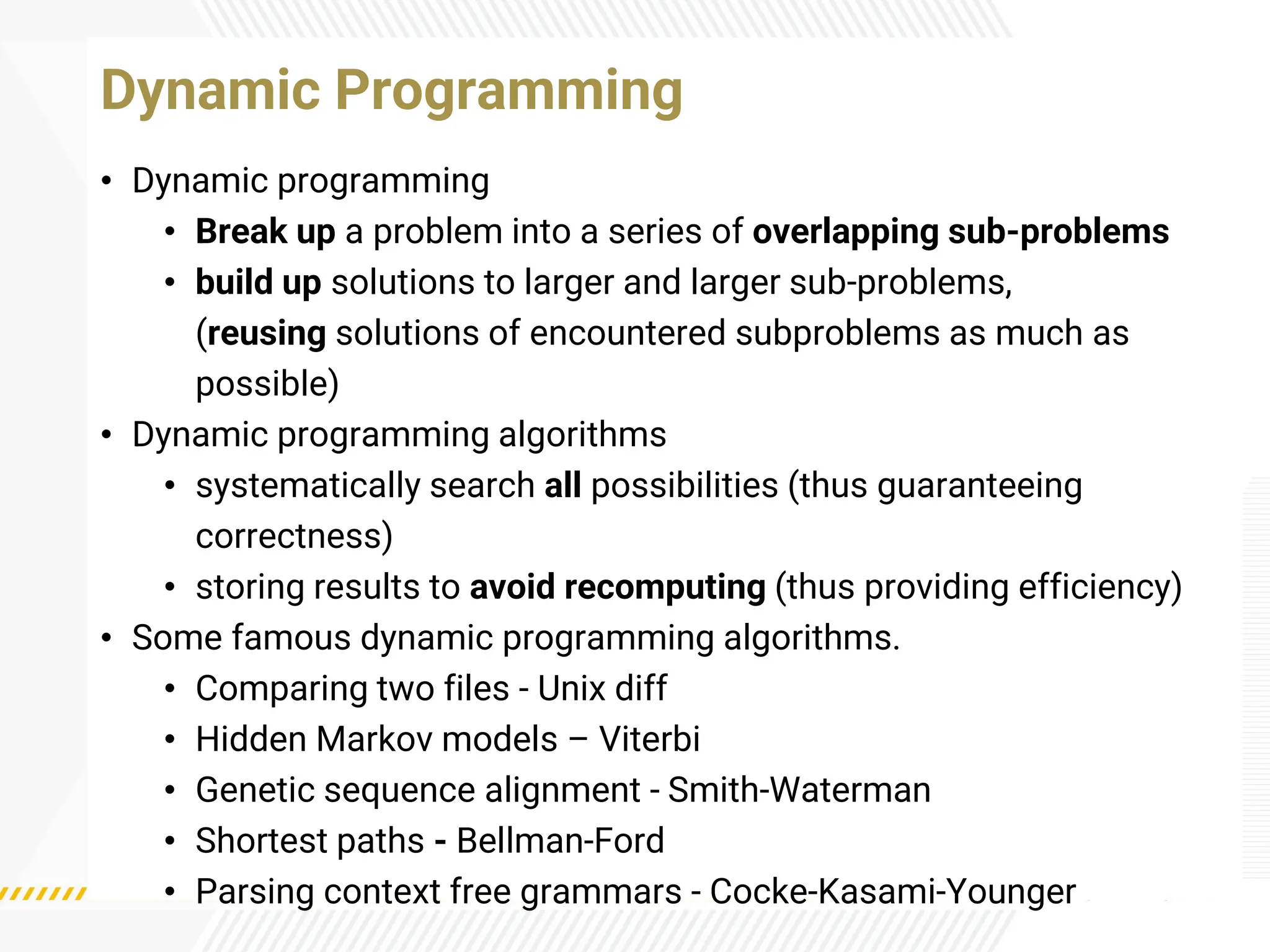 • Dynamic programming
• Break up a problem into a series of overlapping sub-problems
• build up solutions to larger and larger sub-problems,
(reusing solutions of encountered subproblems as much as
possible)
• Dynamic programming algorithms
• systematically search all possibilities (thus guaranteeing
correctness)
• storing results to avoid recomputing (thus providing efficiency)
• Some famous dynamic programming algorithms.
• Comparing two files - Unix diff
• Hidden Markov models – Viterbi
• Genetic sequence alignment - Smith-Waterman
• Shortest paths - Bellman-Ford
• Parsing context free grammars - Cocke-Kasami-Younger
Dynamic Programming
 