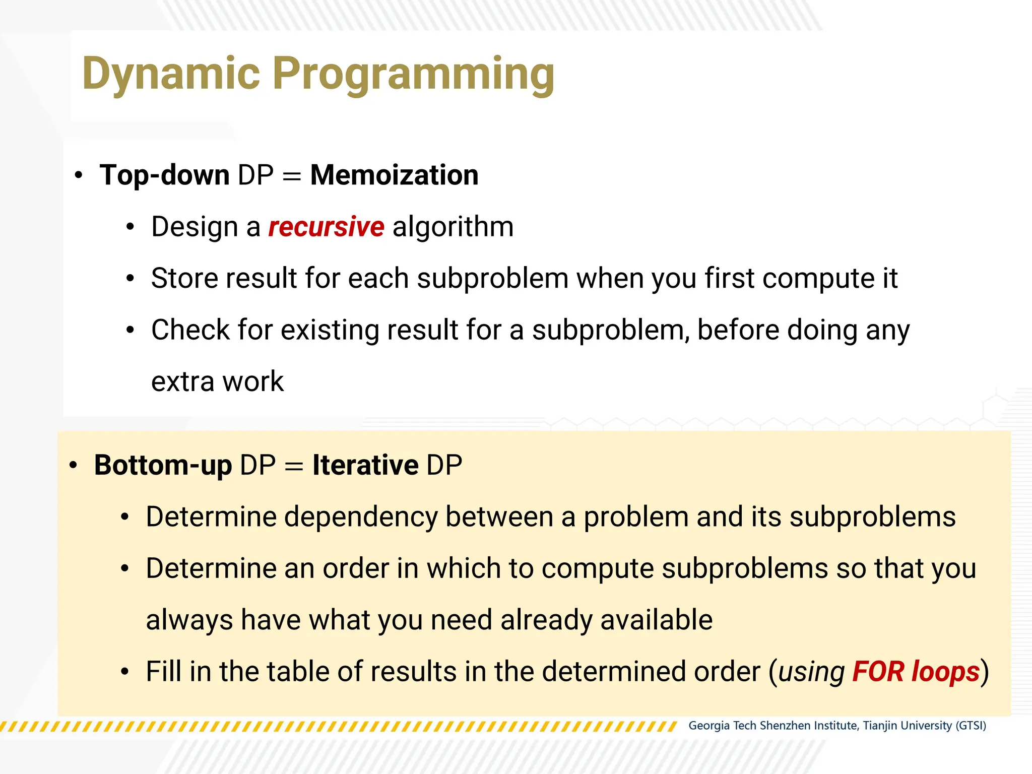 • Top-down DP = Memoization
• Design a recursive algorithm
• Store result for each subproblem when you first compute it
• Check for existing result for a subproblem, before doing any
extra work
Dynamic Programming
• Bottom-up DP = Iterative DP
• Determine dependency between a problem and its subproblems
• Determine an order in which to compute subproblems so that you
always have what you need already available
• Fill in the table of results in the determined order (using FOR loops)
 