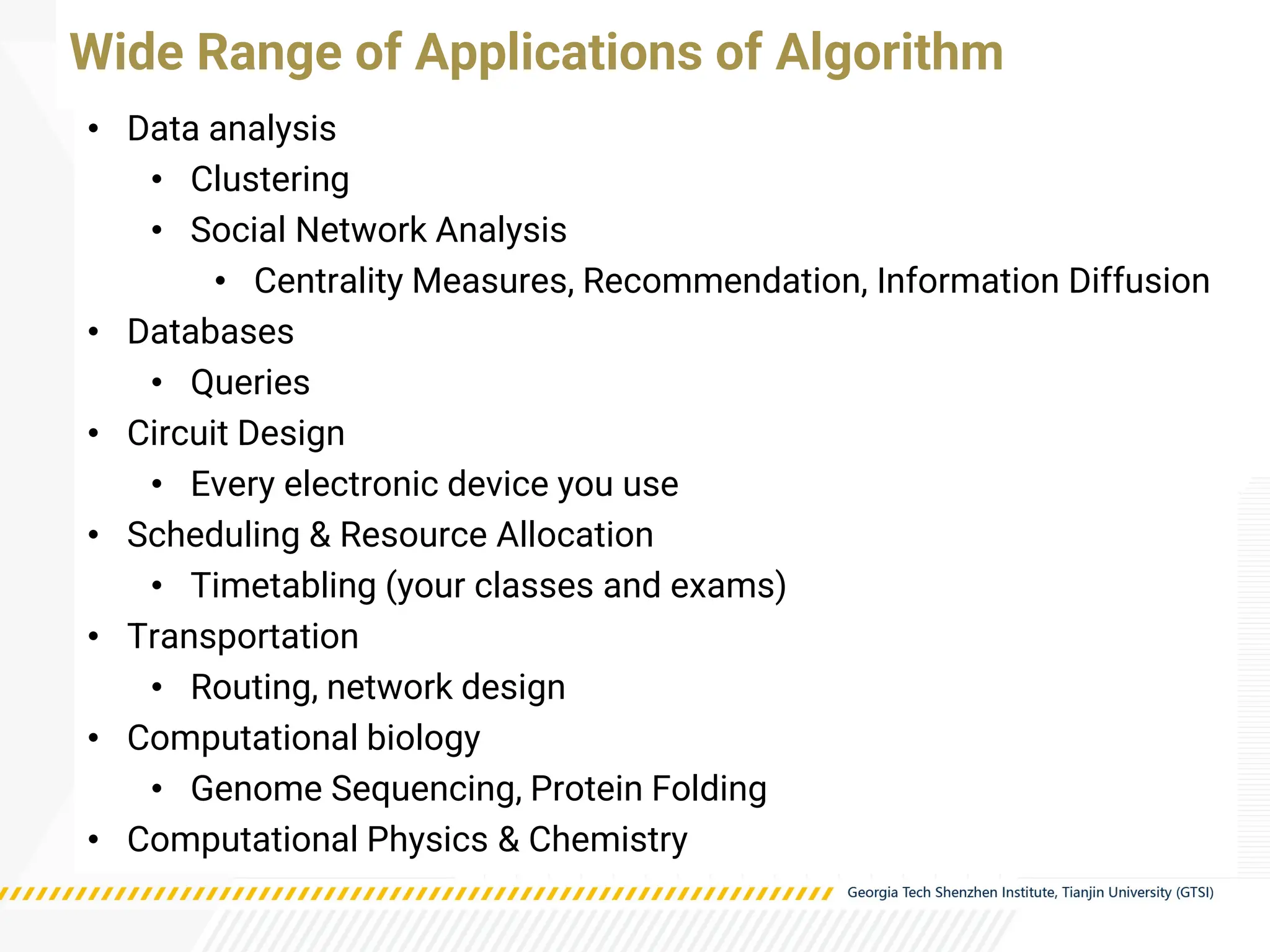 • Data analysis
• Clustering
• Social Network Analysis
• Centrality Measures, Recommendation, Information Diffusion
• Databases
• Queries
• Circuit Design
• Every electronic device you use
• Scheduling & Resource Allocation
• Timetabling (your classes and exams)
• Transportation
• Routing, network design
• Computational biology
• Genome Sequencing, Protein Folding
• Computational Physics & Chemistry
Wide Range of Applications of Algorithm
 