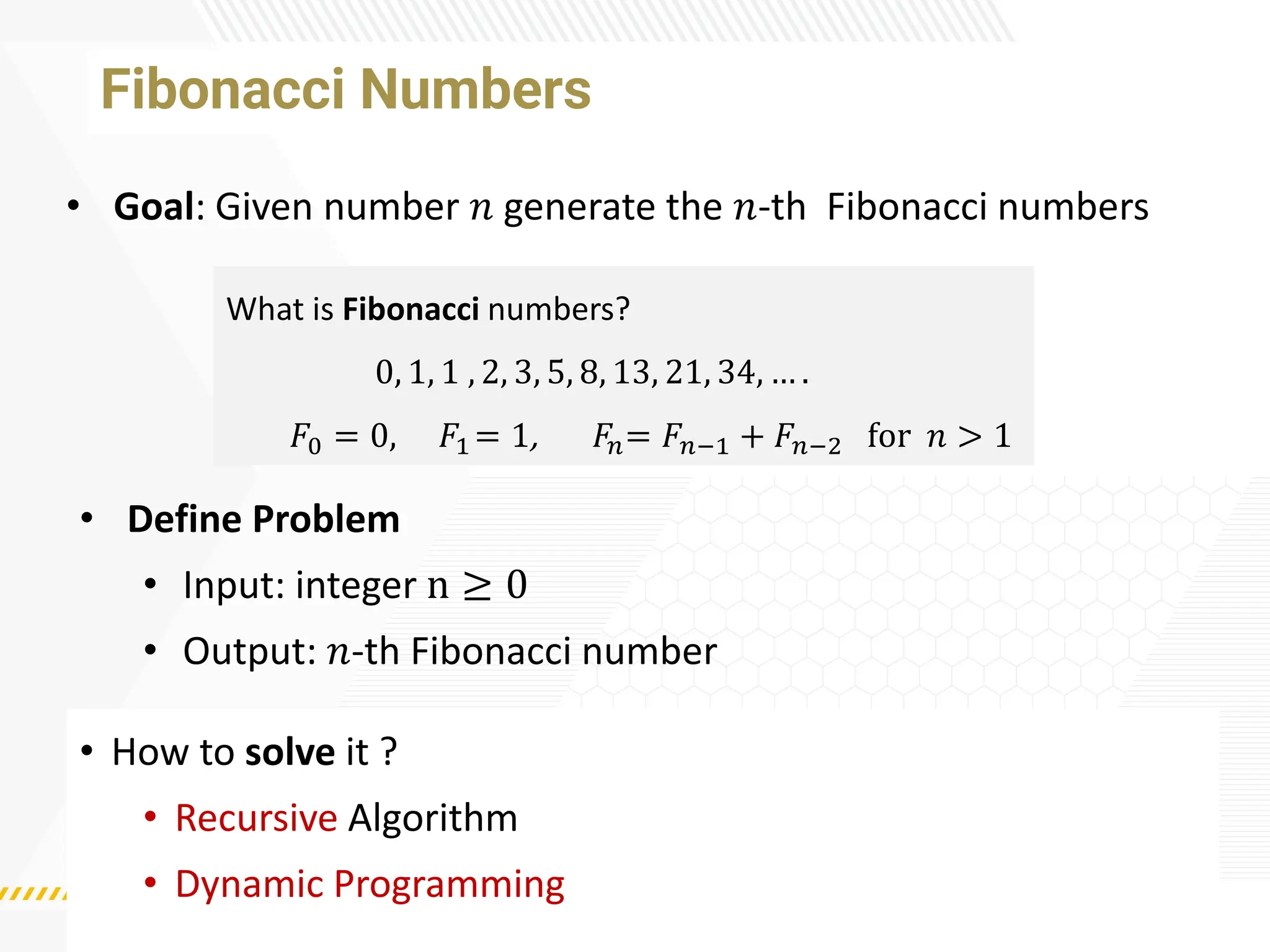 Fibonacci Numbers
• How to solve it ?
• Recursive Algorithm
• Dynamic Programming
• Goal: Given number 𝑛 generate the 𝑛-th Fibonacci numbers
What is Fibonacci numbers?
0, 1, 1 , 2, 3, 5, 8, 13, 21, 34, … .
𝐹0 = 0, 𝐹1 = 1, 𝐹𝑛= 𝐹𝑛−1 + 𝐹𝑛−2 for 𝑛 > 1
• Define Problem
• Input: integer n ≥ 0
• Output: 𝑛-th Fibonacci number
 