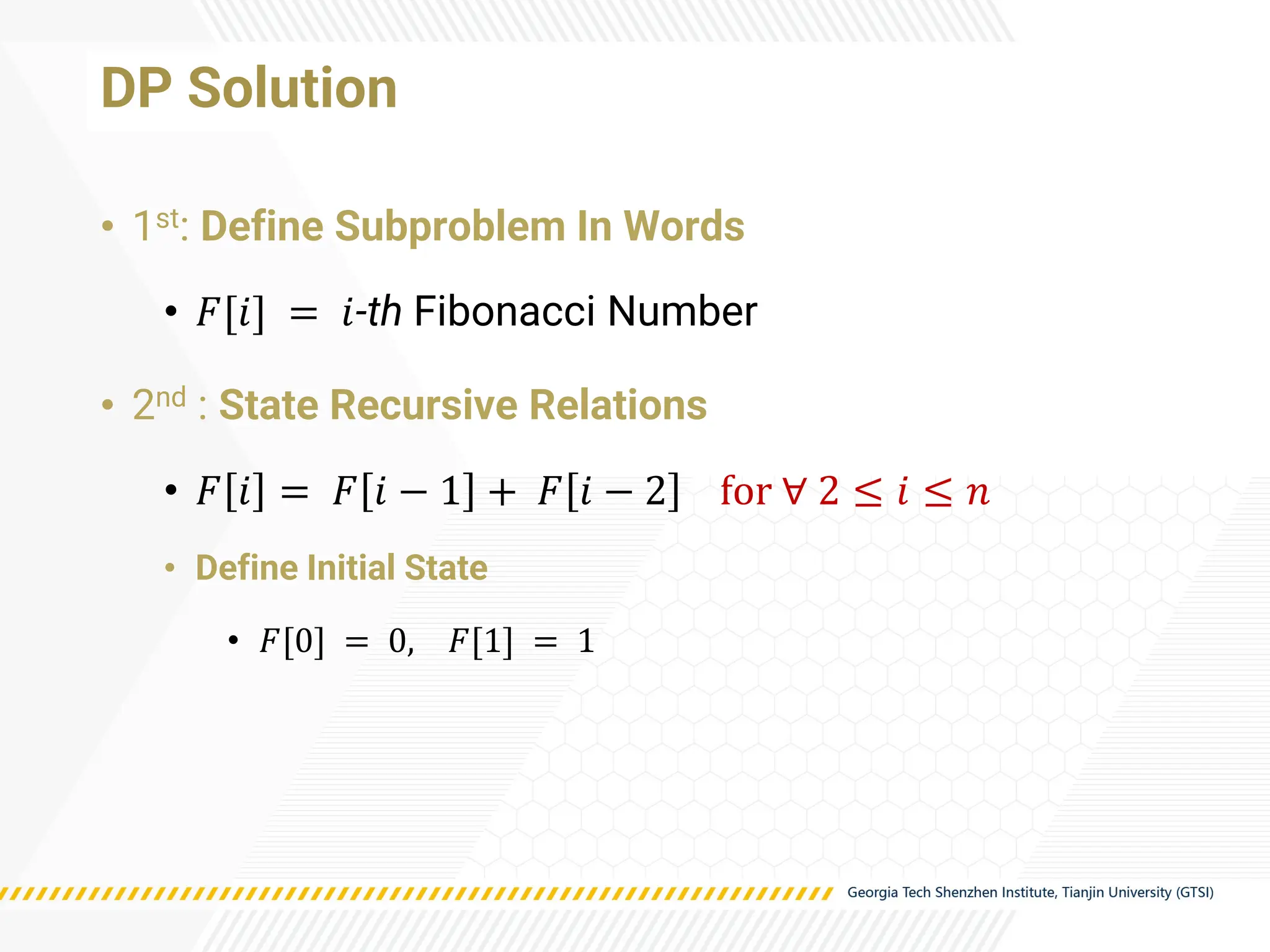 DP Solution
• 1st: Define Subproblem In Words
• 𝐹[𝑖] = 𝑖-th Fibonacci Number
• 2nd : State Recursive Relations
• 𝐹 𝑖 = 𝐹 𝑖 − 1 + 𝐹 𝑖 − 2 for ∀ 2 ≤ 𝑖 ≤ 𝑛
• Define Initial State
• 𝐹[0] = 0, 𝐹[1] = 1
 
