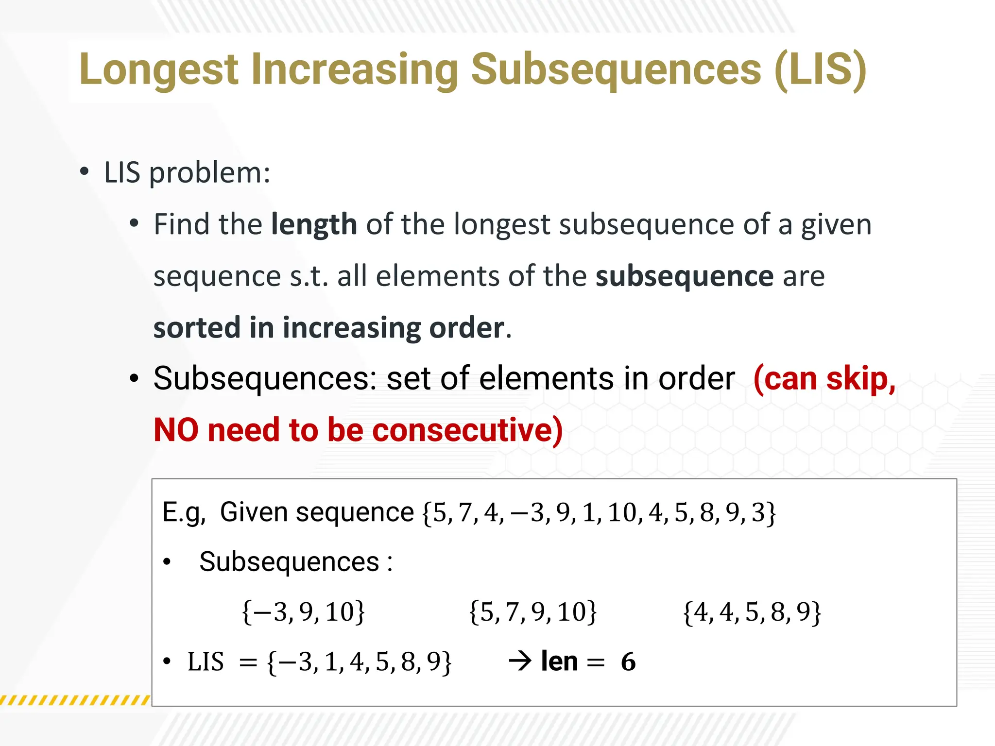 Longest Increasing Subsequences (LIS)
• LIS problem:
• Find the length of the longest subsequence of a given
sequence s.t. all elements of the subsequence are
sorted in increasing order.
• Subsequences: set of elements in order (can skip,
NO need to be consecutive)
E.g, Given sequence {5, 7, 4, −3, 9, 1, 10, 4, 5, 8, 9, 3}
• Subsequences :
−3, 9, 10 5, 7, 9, 10 {4, 4, 5, 8, 9}
• LIS = {−3, 1, 4, 5, 8, 9} → len = 𝟔
 