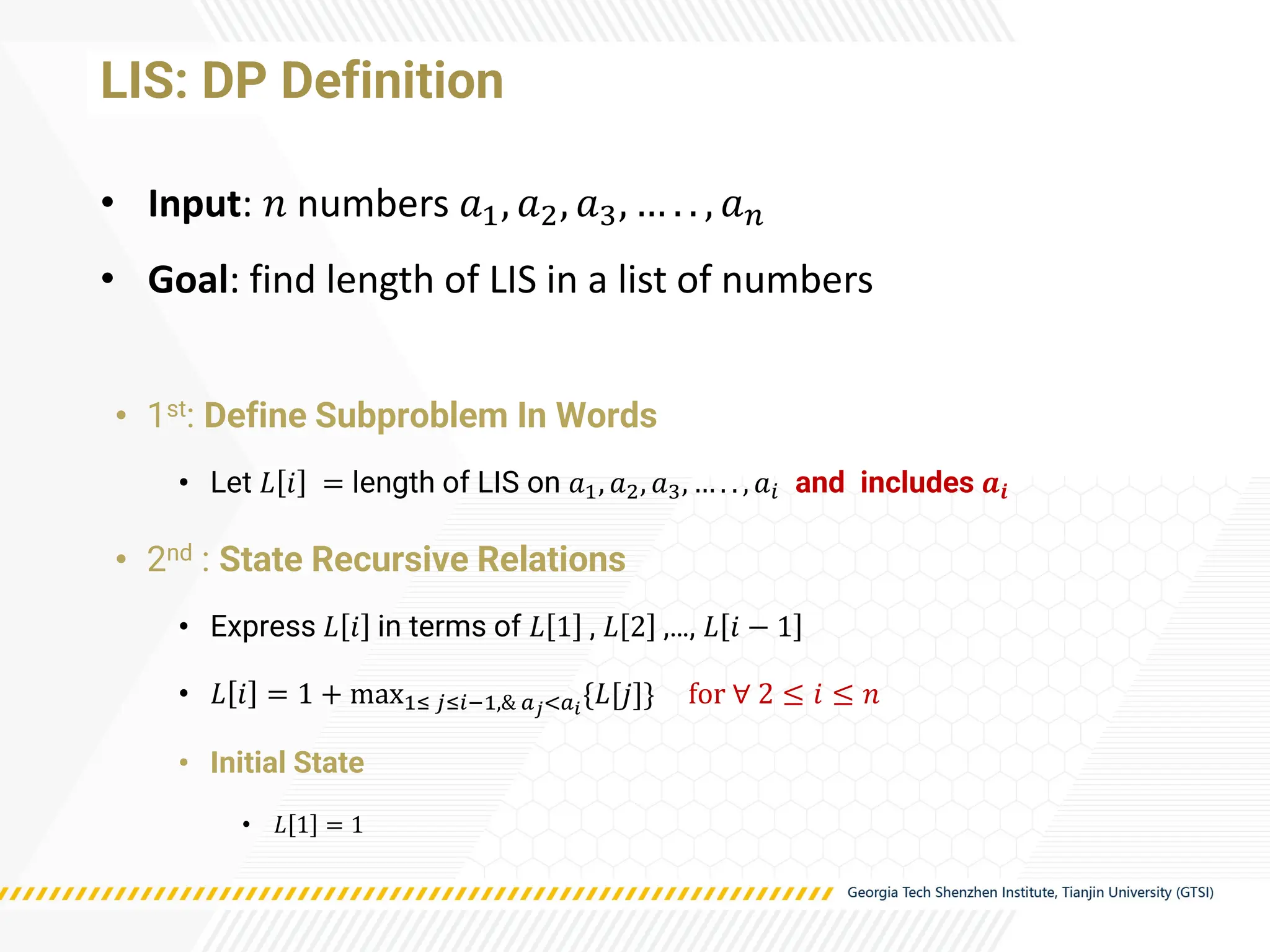LIS: DP Definition
• 1st: Define Subproblem In Words
• Let 𝐿 𝑖 = length of LIS on 𝑎1, 𝑎2, 𝑎3, … . . , 𝑎𝑖 and includes 𝒂𝒊
• 2nd : State Recursive Relations
• Express 𝐿 𝑖 in terms of 𝐿 1 , 𝐿 2 ,…, 𝐿 𝑖 − 1
• 𝐿 𝑖 = 1 + max1≤ 𝑗≤𝑖−1,& 𝑎𝑗<𝑎𝑖
{𝐿[𝑗]} for ∀ 2 ≤ 𝑖 ≤ 𝑛
• Initial State
• 𝐿 1 = 1
• Input: 𝑛 numbers 𝑎1, 𝑎2, 𝑎3, … . . , 𝑎𝑛
• Goal: find length of LIS in a list of numbers
 