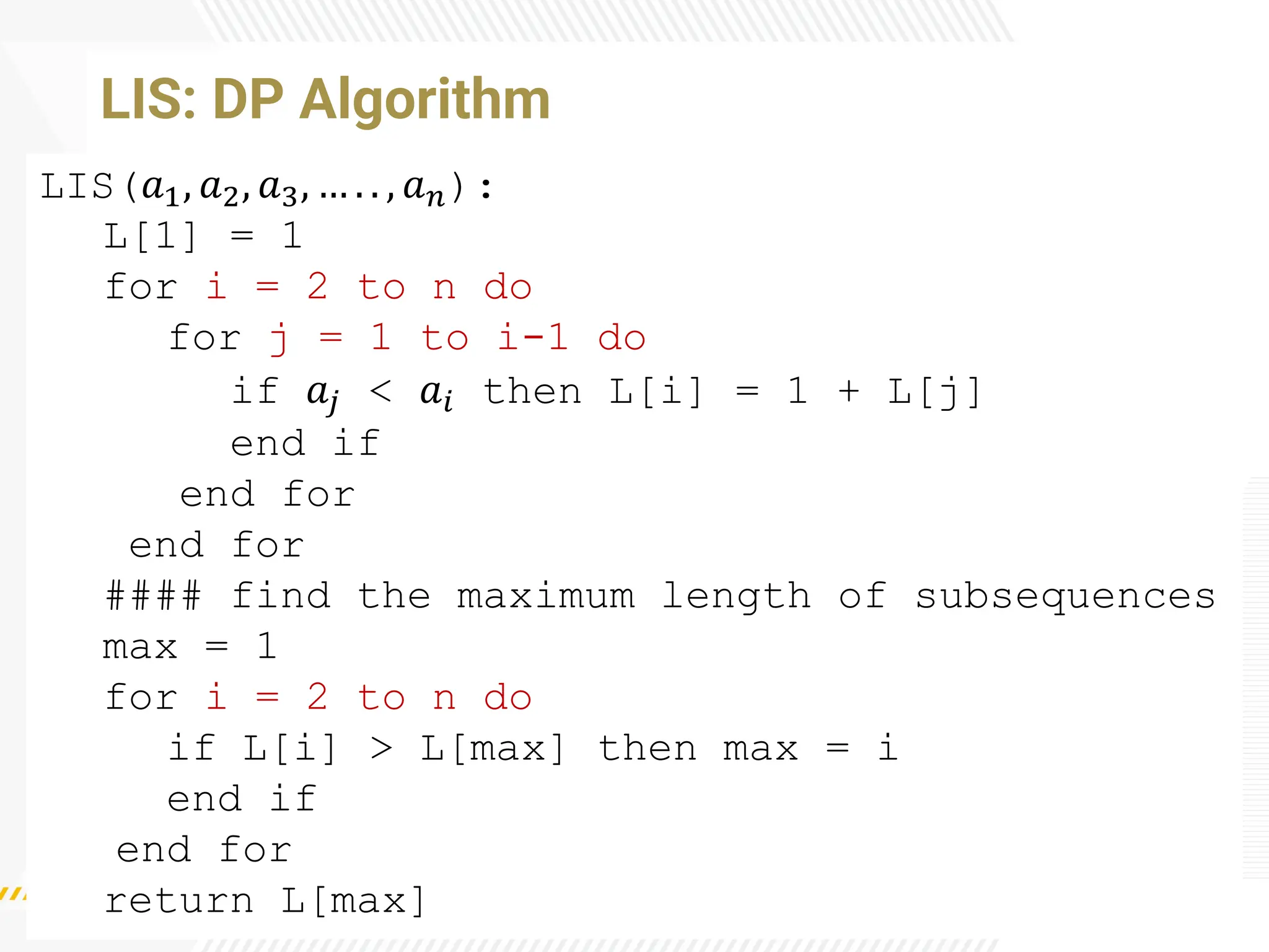 LIS: DP Algorithm
LIS(𝑎1, 𝑎2, 𝑎3, … . . , 𝑎𝑛):
L[1] = 1
for i = 2 to n do
for j = 1 to i-1 do
if 𝑎𝑗 < 𝑎𝑖 then L[i] = 1 + L[j]
end if
end for
end for
#### find the maximum length of subsequences
max = 1
for i = 2 to n do
if L[i] > L[max] then max = i
end if
end for
return L[max]
 