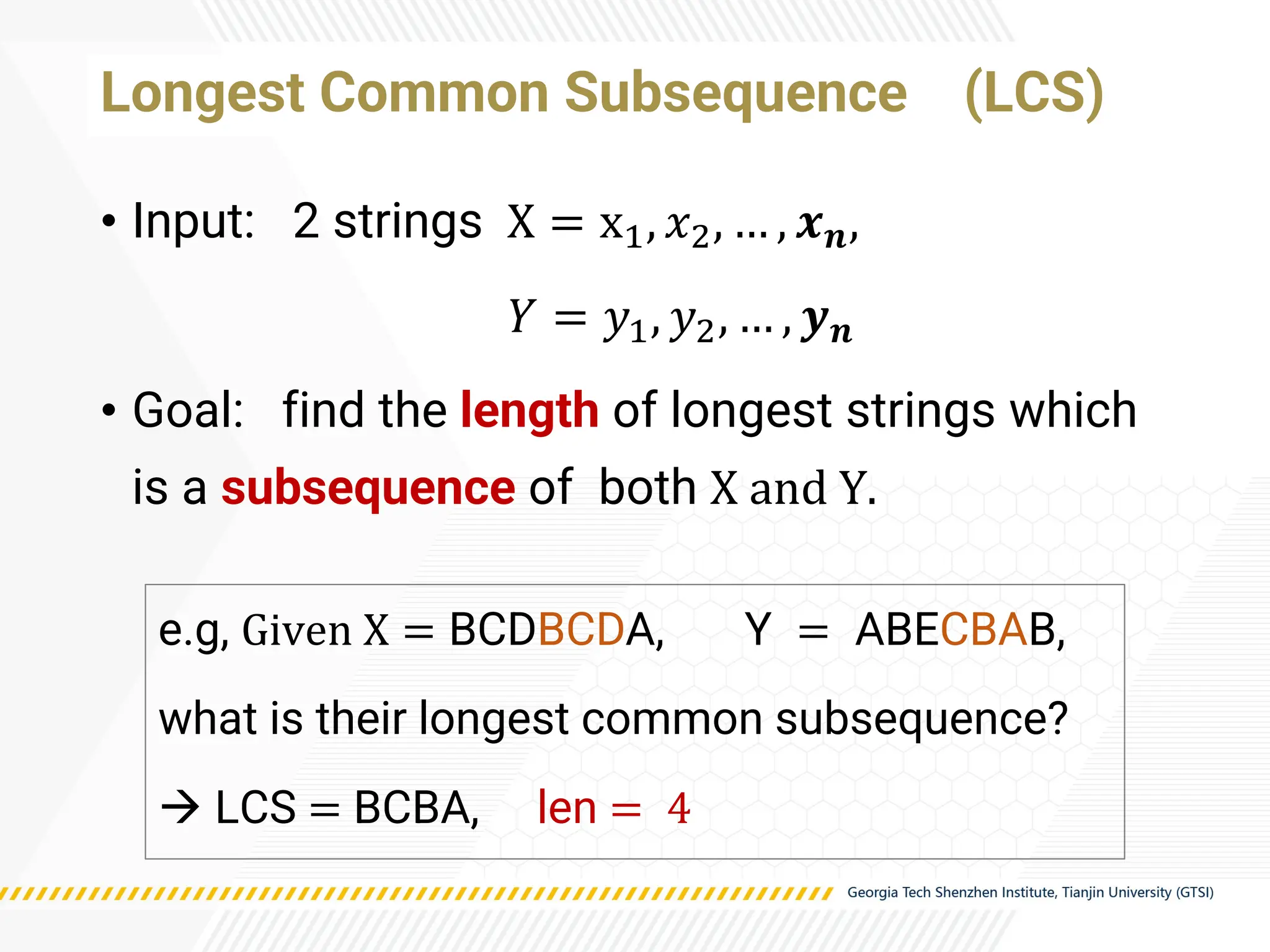 Longest Common Subsequence (LCS)
• Input: 2 strings X = x1, 𝑥2, … , 𝒙𝒏,
𝑌 = 𝑦1, 𝑦2, … , 𝒚𝒏
• Goal: find the length of longest strings which
is a subsequence of both X and Y.
e.g, Given X = BCDBCDA, Y = ABECBAB,
what is their longest common subsequence?
→ LCS = BCBA, len = 4
 