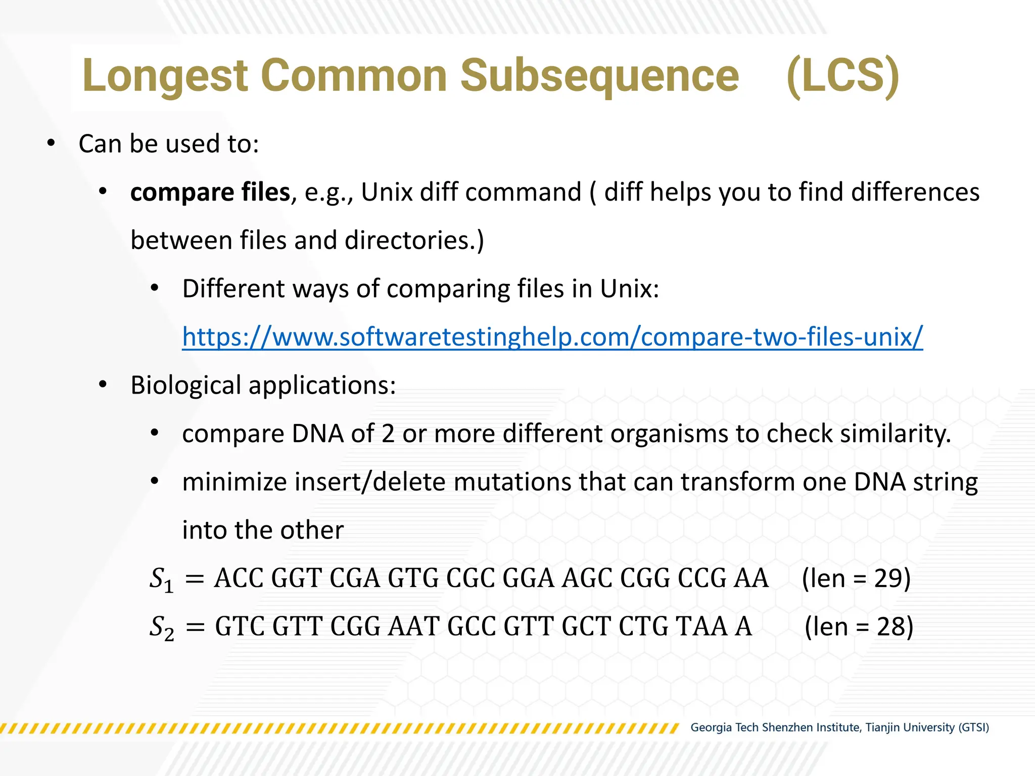 • Can be used to:
• compare files, e.g., Unix diff command ( diff helps you to find differences
between files and directories.)
• Different ways of comparing files in Unix:
https://www.softwaretestinghelp.com/compare-two-files-unix/
• Biological applications:
• compare DNA of 2 or more different organisms to check similarity.
• minimize insert/delete mutations that can transform one DNA string
into the other
𝑆1 = ACC GGT CGA GTG CGC GGA AGC CGG CCG AA (len = 29)
𝑆2 = GTC GTT CGG AAT GCC GTT GCT CTG TAA A (len = 28)
Longest Common Subsequence (LCS)
 
