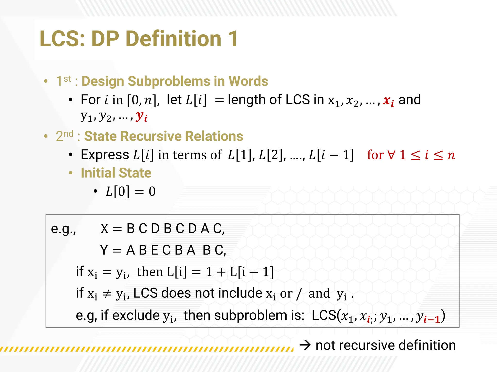LCS: DP Definition 1
• 1st : Design Subproblems in Words
• For 𝑖 in [0, 𝑛], let 𝐿 𝑖 = length of LCS in x1, 𝑥2, … , 𝒙𝒊 and
y1, 𝑦2, … , 𝒚𝒊
• 2nd : State Recursive Relations
• Express 𝐿 𝑖 in terms of 𝐿 1 , 𝐿 2 , …., 𝐿 𝑖 − 1 for ∀ 1 ≤ 𝑖 ≤ 𝑛
• Initial State
• 𝐿 0 = 0
e.g., X = B C D B C D A C,
Y = A B E C B A B C,
if xi = yi, then L i = 1 + L[i − 1]
if xi ≠ yi, LCS does not include xi or / and yi .
e.g, if exclude yi, then subproblem is: LCS(𝑥1, 𝑥𝒊;; 𝑦1, … , 𝑦𝒊−𝟏)
→ not recursive definition
 