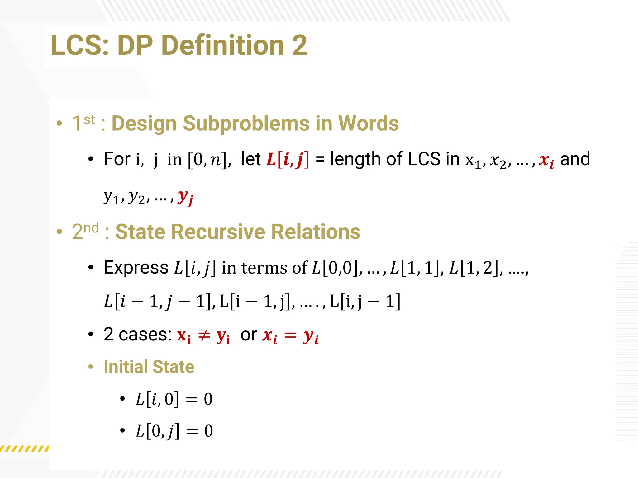 LCS: DP Definition 2
• 1st : Design Subproblems in Words
• For i, j in [0, 𝑛], let 𝑳 𝒊, 𝒋 = length of LCS in x1, 𝑥2, … , 𝒙𝒊 and
y1, 𝑦2, … , 𝒚𝒋
• 2nd : State Recursive Relations
• Express 𝐿 𝑖, 𝑗 in terms of 𝐿 0,0 , … , 𝐿 1, 1 , 𝐿 1, 2 , ….,
𝐿 𝑖 − 1, 𝑗 − 1 , L i − 1, j , … . , L i, j − 1
• 2 cases: 𝐱𝐢 ≠ 𝐲𝐢 or 𝒙𝒊 = 𝒚𝒊
• Initial State
• 𝐿 𝑖, 0 = 0
• 𝐿 0, 𝑗 = 0
 