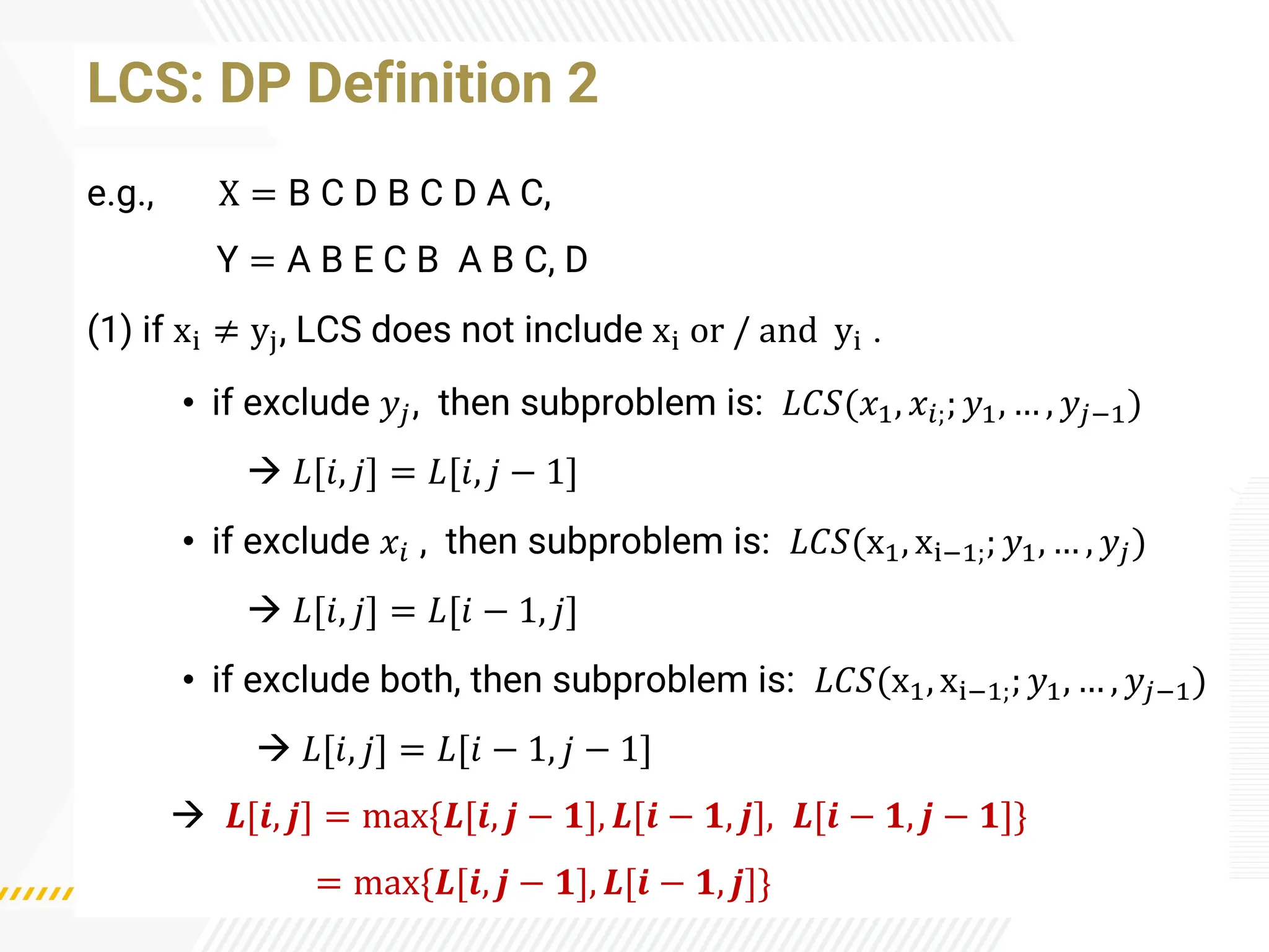 LCS: DP Definition 2
e.g., X = B C D B C D A C,
Y = A B E C B A B C, D
(1) if xi ≠ yj, LCS does not include xi or / and yi .
• if exclude 𝑦𝑗, then subproblem is: 𝐿𝐶𝑆(𝑥1, 𝑥𝑖;; 𝑦1, … , 𝑦𝑗−1)
→ 𝐿[𝑖, 𝑗] = 𝐿[𝑖, 𝑗 − 1]
• if exclude 𝑥𝑖 , then subproblem is: 𝐿𝐶𝑆(x1, xi−1;; 𝑦1, … , 𝑦𝑗)
→ 𝐿[𝑖, 𝑗] = 𝐿[𝑖 − 1, 𝑗]
• if exclude both, then subproblem is: 𝐿𝐶𝑆(x1, xi−1;; 𝑦1, … , 𝑦𝑗−1)
→ 𝐿[𝑖, 𝑗] = 𝐿[𝑖 − 1, 𝑗 − 1]
→ 𝑳[𝒊, 𝒋] = max{𝑳[𝒊, 𝒋 − 𝟏], 𝑳[𝒊 − 𝟏, 𝒋], 𝑳[𝒊 − 𝟏, 𝒋 − 𝟏]}
= max{𝑳[𝒊, 𝒋 − 𝟏], 𝑳[𝒊 − 𝟏, 𝒋]}
 