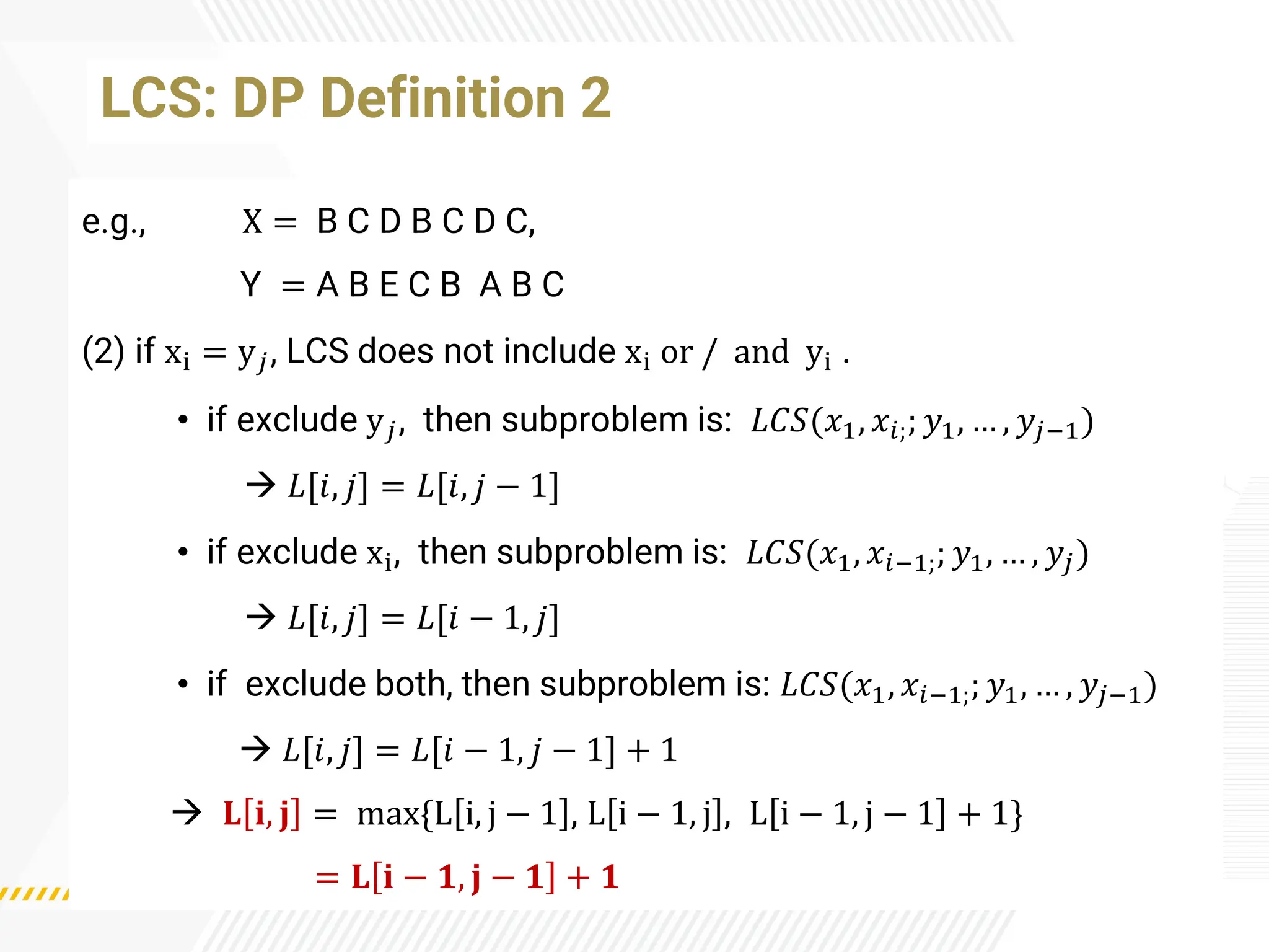 e.g., X = B C D B C D C,
Y = A B E C B A B C
(2) if xi = y𝑗, LCS does not include xi or / and yi .
• if exclude y𝑗, then subproblem is: 𝐿𝐶𝑆(𝑥1, 𝑥𝑖;; 𝑦1, … , 𝑦𝑗−1)
→ 𝐿[𝑖, 𝑗] = 𝐿[𝑖, 𝑗 − 1]
• if exclude xi, then subproblem is: 𝐿𝐶𝑆(𝑥1, 𝑥𝑖−1;; 𝑦1, … , 𝑦𝑗)
→ 𝐿[𝑖, 𝑗] = 𝐿[𝑖 − 1, 𝑗]
• if exclude both, then subproblem is: 𝐿𝐶𝑆(𝑥1, 𝑥𝑖−1;; 𝑦1, … , 𝑦𝑗−1)
→ 𝐿[𝑖, 𝑗] = 𝐿[𝑖 − 1, 𝑗 − 1] + 1
→ 𝐋 𝐢, 𝐣 = max{L i, j − 1 , L i − 1, j , L i − 1, j − 1 + 1}
= 𝐋 𝐢 − 𝟏, 𝐣 − 𝟏 + 𝟏
LCS: DP Definition 2
 