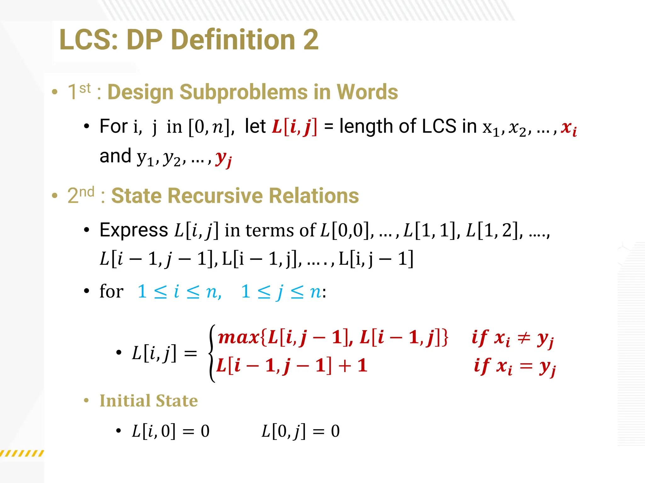 LCS: DP Definition 2
• 1st : Design Subproblems in Words
• For i, j in [0, 𝑛], let 𝑳 𝒊, 𝒋 = length of LCS in x1, 𝑥2, … , 𝒙𝒊
and y1, 𝑦2, … , 𝒚𝒋
• 2nd : State Recursive Relations
• Express 𝐿 𝑖, 𝑗 in terms of 𝐿 0,0 , … , 𝐿 1, 1 , 𝐿 1, 2 , ….,
𝐿 𝑖 − 1, 𝑗 − 1 , L i − 1, j , … . , L i, j − 1
• for 1 ≤ 𝑖 ≤ 𝑛, 1 ≤ 𝑗 ≤ 𝑛:
• 𝐿 𝑖, 𝑗 = ൝
𝒎𝒂𝒙 𝑳 𝒊, 𝒋 − 𝟏 , 𝑳 𝒊 − 𝟏, 𝒋 𝒊𝒇 𝒙𝒊 ≠ 𝒚𝒋
𝑳 𝒊 − 𝟏, 𝒋 − 𝟏 + 𝟏 𝒊𝒇 𝒙𝒊 = 𝒚𝒋
• 𝐈𝐧𝐢𝐭𝐢𝐚𝐥 𝐒𝐭𝐚𝐭𝐞
• 𝐿 𝑖, 0 = 0 𝐿 0, 𝑗 = 0
 