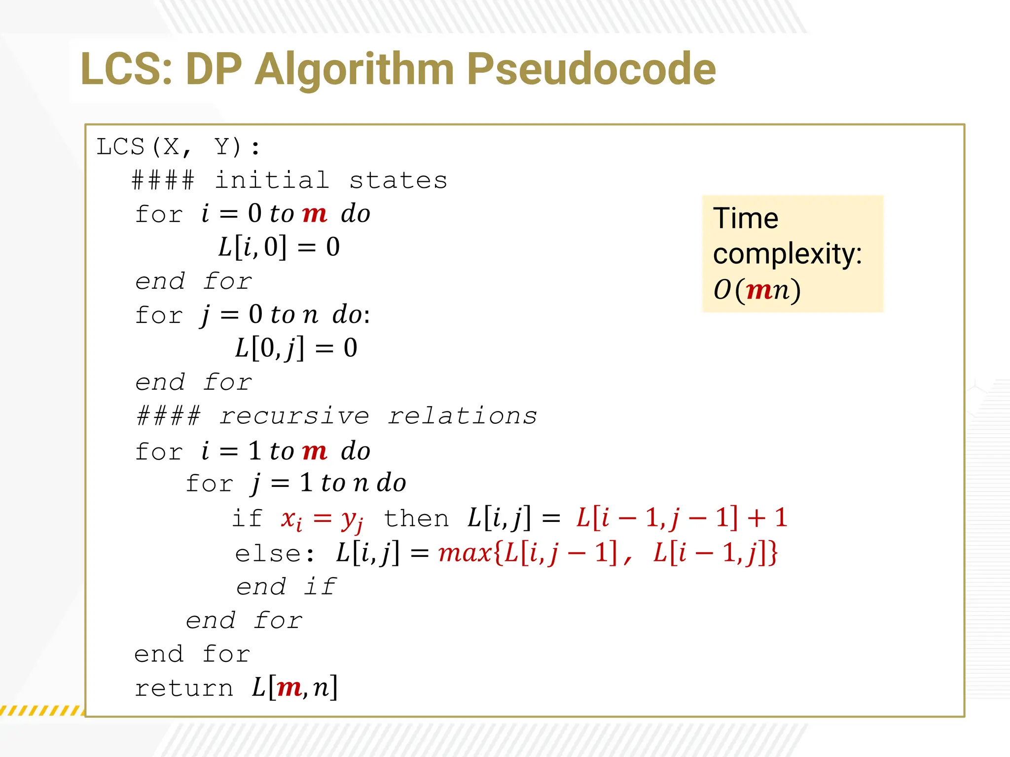 LCS: DP Algorithm Pseudocode
LCS(X, Y):
#### initial states
for 𝑖 = 0 𝑡𝑜 𝒎 𝑑𝑜
𝐿 𝑖, 0 = 0
end for
for 𝑗 = 0 𝑡𝑜 𝑛 𝑑𝑜:
𝐿 0, 𝑗 = 0
end for
#### recursive relations
for 𝑖 = 1 𝑡𝑜 𝒎 𝑑𝑜
for 𝑗 = 1 𝑡𝑜 𝑛 𝑑𝑜
if 𝑥𝑖 = 𝑦𝑗 then 𝐿 𝑖, 𝑗 = 𝐿 𝑖 − 1, 𝑗 − 1 + 1
else: 𝐿 𝑖, 𝑗 = 𝑚𝑎𝑥 𝐿 𝑖, 𝑗 − 1 , 𝐿 𝑖 − 1, 𝑗
end if
end for
end for
return 𝐿 𝒎, 𝑛
Time
complexity:
𝑂(𝒎𝑛)
 