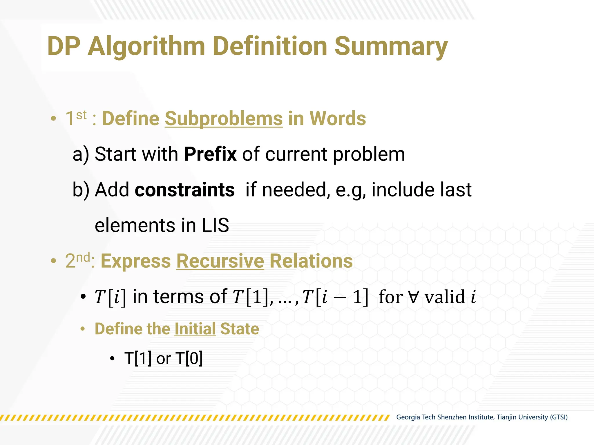 DP Algorithm Definition Summary
• 1st : Define Subproblems in Words
a) Start with Prefix of current problem
b) Add constraints if needed, e.g, include last
elements in LIS
• 2nd: Express Recursive Relations
• 𝑇[𝑖] in terms of 𝑇 1 , … , 𝑇 𝑖 − 1 for ∀ valid 𝑖
• Define the Initial State
• T[1] or T[0]
 