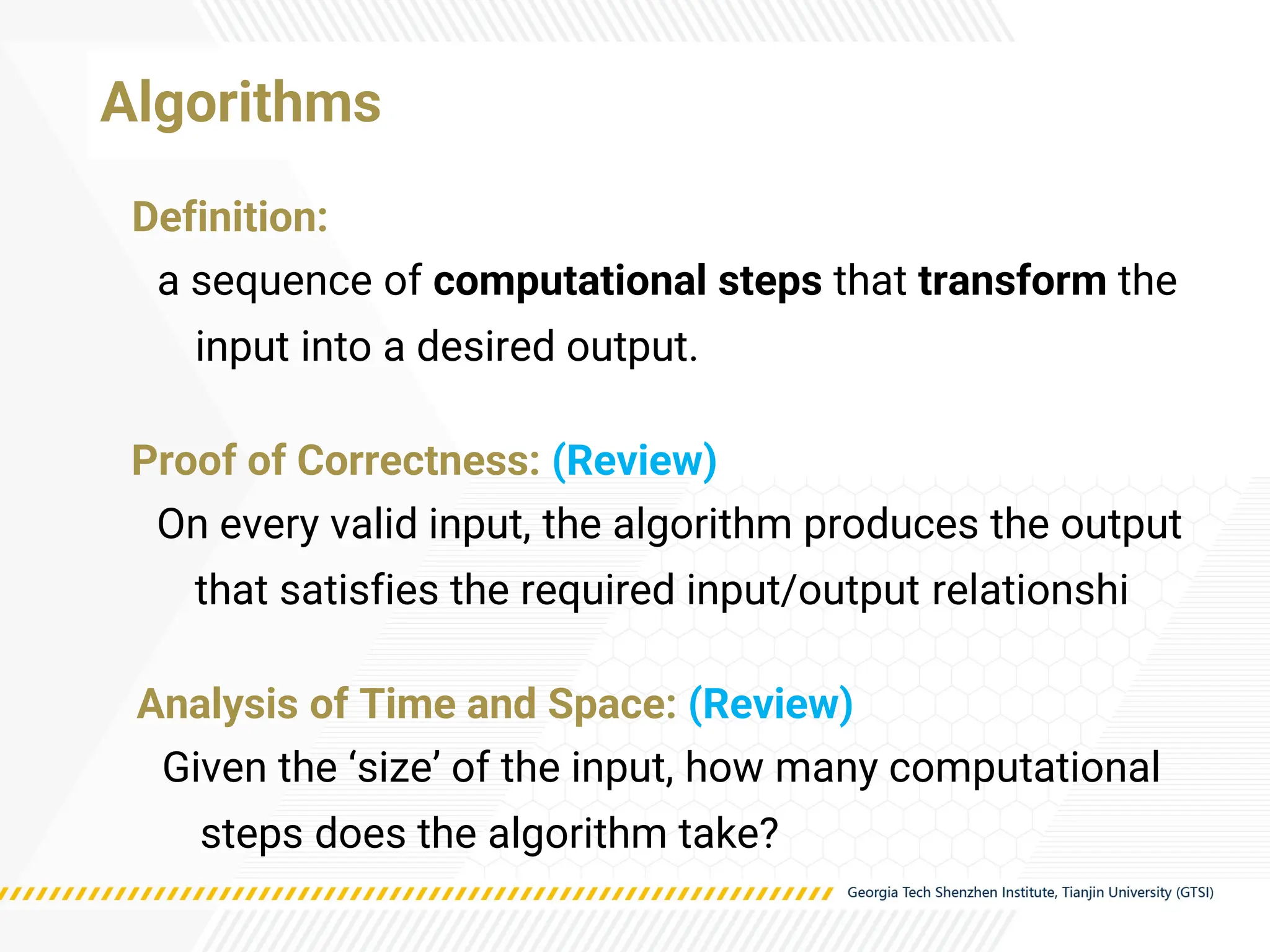 Algorithms
Proof of Correctness: (Review)
On every valid input, the algorithm produces the output
that satisfies the required input/output relationshi
Definition:
a sequence of computational steps that transform the
input into a desired output.
Analysis of Time and Space: (Review)
Given the ‘size’ of the input, how many computational
steps does the algorithm take?
 