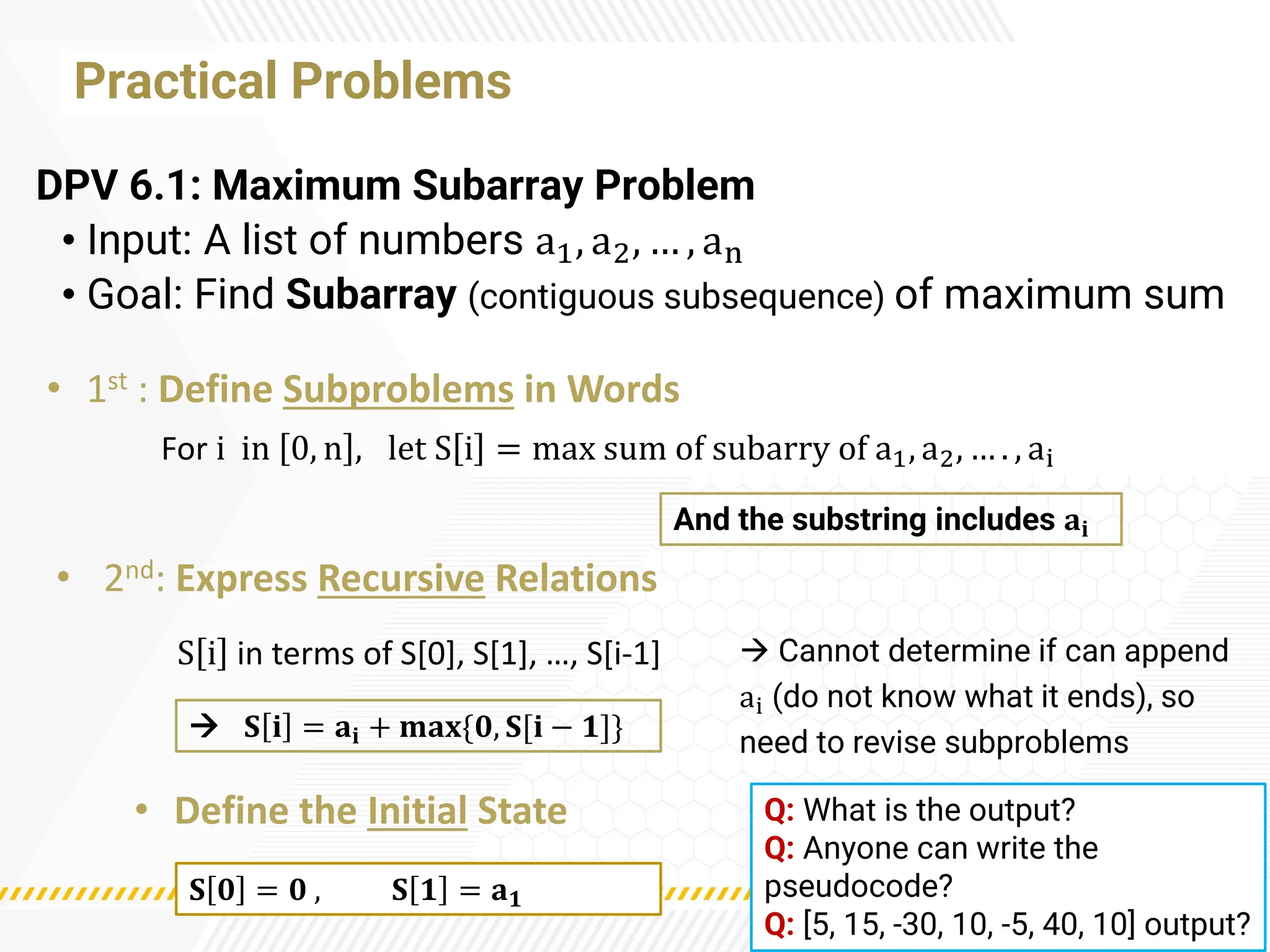 Practical Problems
DPV 6.1: Maximum Subarray Problem
• Input: A list of numbers a1, a2, … , an
• Goal: Find Subarray (contiguous subsequence) of maximum sum
→ Cannot determine if can append
ai (do not know what it ends), so
need to revise subproblems
And the substring includes 𝐚𝐢
→ 𝐒 𝐢 = 𝐚𝐢 + 𝐦𝐚𝐱{𝟎, 𝐒[𝐢 − 𝟏]}
𝐒 𝟎 = 𝟎 , 𝐒 𝟏 = 𝐚𝟏
• 1st : Define Subproblems in Words
S i in terms of S[0], S[1], …, S[i-1]
• 2nd: Express Recursive Relations
• Define the Initial State
For i in 0, n , let S i = max sum of subarry of a1, a2, … . , ai
Q: What is the output?
Q: Anyone can write the
pseudocode?
Q: [5, 15, -30, 10, -5, 40, 10] output?
 