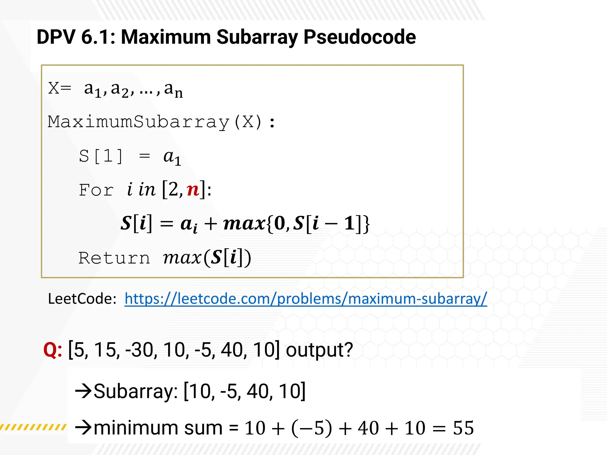 DPV 6.1: Maximum Subarray Pseudocode
X= a1, a2, … , an
MaximumSubarray(X):
S[1] = 𝑎1
For 𝑖 𝑖𝑛 2, 𝒏 :
𝑺 𝒊 = 𝒂𝒊 + 𝒎𝒂𝒙{𝟎, 𝑺[𝒊 − 𝟏]}
Return 𝑚𝑎𝑥(𝑺 𝒊 )
LeetCode: https://leetcode.com/problems/maximum-subarray/
Q: [5, 15, -30, 10, -5, 40, 10] output?
→Subarray: [10, -5, 40, 10]
→minimum sum = 10 + −5 + 40 + 10 = 55
 