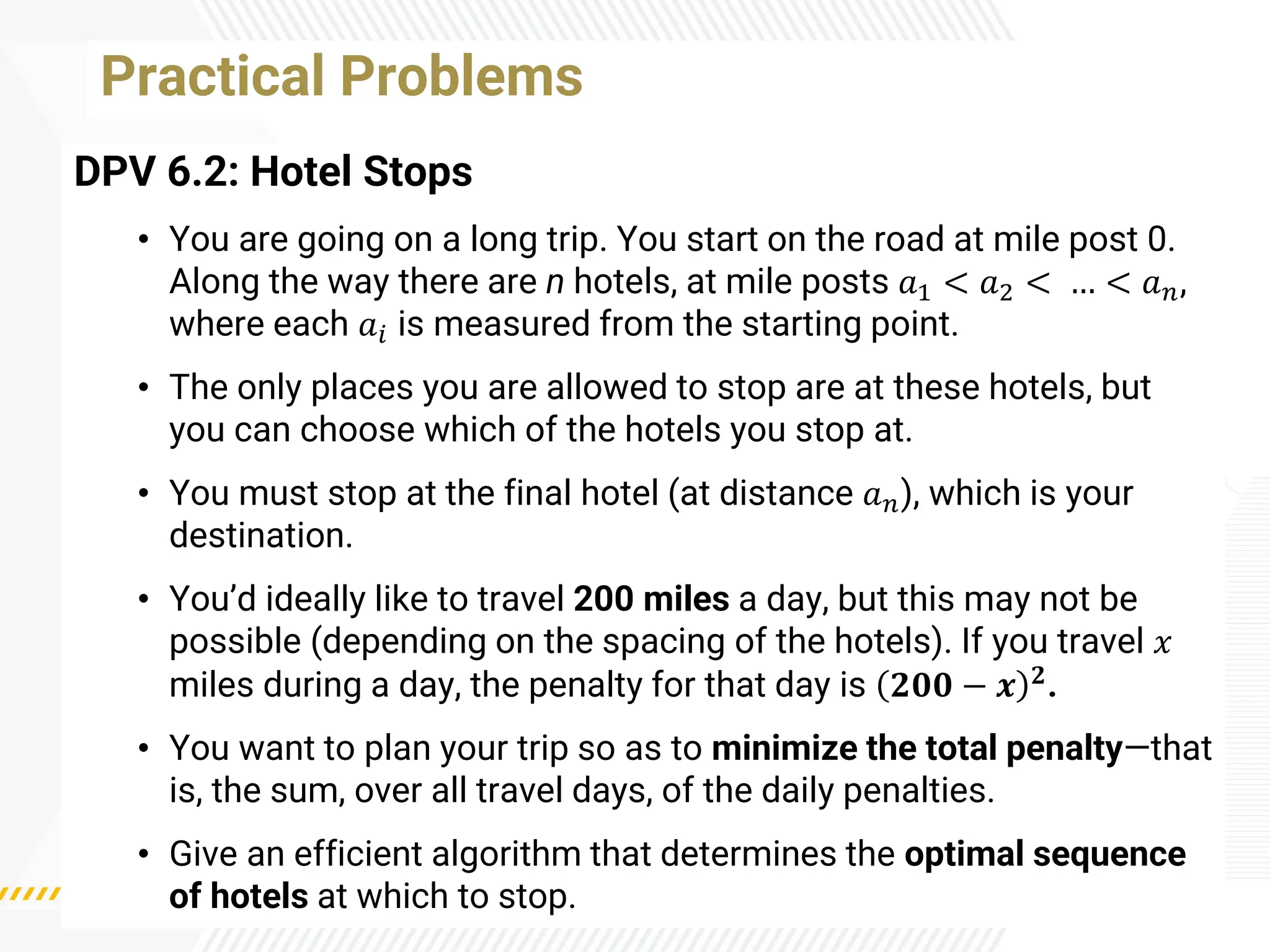 Practical Problems
DPV 6.2: Hotel Stops
• You are going on a long trip. You start on the road at mile post 0.
Along the way there are n hotels, at mile posts 𝑎1 < 𝑎2 < … < 𝑎𝑛,
where each 𝑎𝑖 is measured from the starting point.
• The only places you are allowed to stop are at these hotels, but
you can choose which of the hotels you stop at.
• You must stop at the final hotel (at distance 𝑎𝑛), which is your
destination.
• You’d ideally like to travel 200 miles a day, but this may not be
possible (depending on the spacing of the hotels). If you travel 𝑥
miles during a day, the penalty for that day is 𝟐𝟎𝟎 − 𝒙 𝟐.
• You want to plan your trip so as to minimize the total penalty—that
is, the sum, over all travel days, of the daily penalties.
• Give an efficient algorithm that determines the optimal sequence
of hotels at which to stop.
 