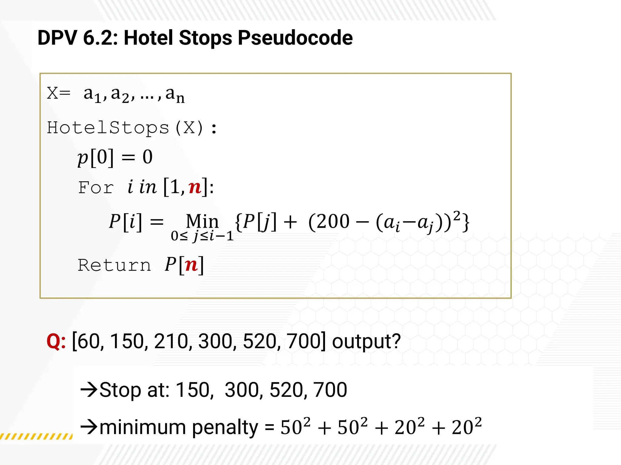 DPV 6.2: Hotel Stops Pseudocode
X= a1, a2, … , an
HotelStops(X):
𝑝[0] = 0
For 𝑖 𝑖𝑛 1, 𝒏 :
𝑃[𝑖] = Min
0≤ 𝑗≤𝑖−1
{𝑃 𝑗 + (200 − (𝑎𝑖−𝑎𝑗))2
}
Return 𝑃[𝒏]
Q: [60, 150, 210, 300, 520, 700] output?
→Stop at: 150, 300, 520, 700
→minimum penalty = 502 + 502 + 202 + 202
 