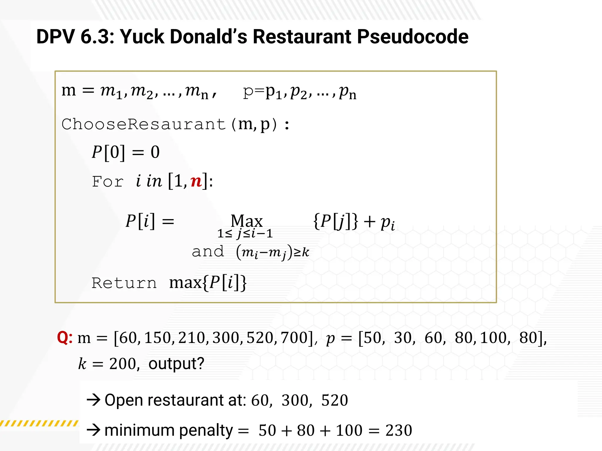 DPV 6.3: Yuck Donald’s Restaurant Pseudocode
m = 𝑚1, 𝑚2, … , 𝑚n, p=p1, 𝑝2, … , 𝑝n
ChooseResaurant(m, p):
𝑃[0] = 0
For 𝑖 𝑖𝑛 1, 𝒏 :
𝑃 𝑖 = Max
1≤ 𝑗≤𝑖−1
and 𝑚𝑖−𝑚𝑗 ≥𝑘
𝑃 𝑗 + 𝑝𝑖
Return max{𝑃 𝑖 }
Q: m = [60, 150, 210, 300, 520, 700], 𝑝 = [50, 30, 60, 80, 100, 80],
𝑘 = 200, output?
→Open restaurant at: 60, 300, 520
→minimum penalty = 50 + 80 + 100 = 230
 