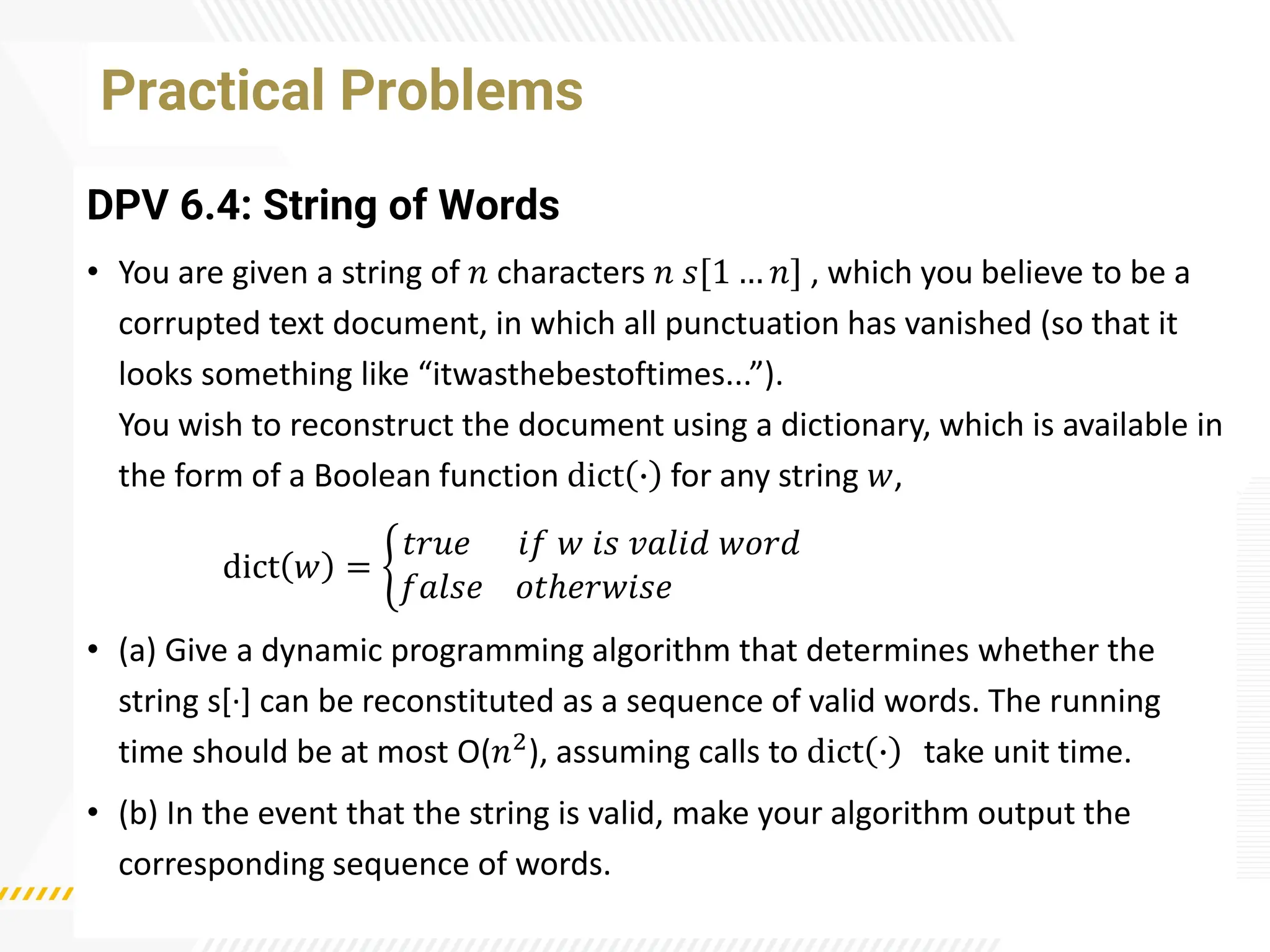 Practical Problems
DPV 6.4: String of Words
• You are given a string of 𝑛 characters 𝑛 𝑠[1 … 𝑛] , which you believe to be a
corrupted text document, in which all punctuation has vanished (so that it
looks something like “itwasthebestoftimes...”).
You wish to reconstruct the document using a dictionary, which is available in
the form of a Boolean function dict ∙ for any string 𝑤,
dict 𝑤 = ቊ
𝑡𝑟𝑢𝑒 𝑖𝑓 𝑤 𝑖𝑠 𝑣𝑎𝑙𝑖𝑑 𝑤𝑜𝑟𝑑
𝑓𝑎𝑙𝑠𝑒 𝑜𝑡ℎ𝑒𝑟𝑤𝑖𝑠𝑒
• (a) Give a dynamic programming algorithm that determines whether the
string s[·
] can be reconstituted as a sequence of valid words. The running
time should be at most O(𝑛2), assuming calls to dict ∙ take unit time.
• (b) In the event that the string is valid, make your algorithm output the
corresponding sequence of words.
 